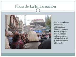 Plaza de  La Encarnación  Las excavaciones indican la existencia de Domus romanas desde el siglo I, una fábrica de salazones, una villa del siglo VI y unas viviendas almohades 