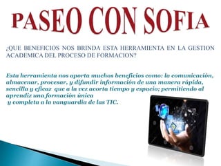 ¿QUE BENEFICIOS NOS BRINDA ESTA HERRAMIENTA EN LA GESTION
ACADEMICA DEL PROCESO DE FORMACION?
Esta herramienta nos aporta muchos beneficios como: la comunicación,
almacenar, procesar, y difundir información de una manera rápida,
sencilla y eficaz que a la vez acorta tiempo y espacio; permitiendo al
aprendiz una formación única
y completa a la vanguardia de las TIC.