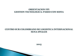 ORIENTACION FPI
GESTION TECNOLOGICA: PASEO CON SOFIA
CENTRO SUR COLOMBIANO DE LOGISTICA INTERNACIONAL
SENA-IPIALES
2015
 