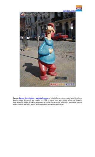www.ba-h.com.ar
Fuente: Buenos Aires Hostels + www.ba-h.com.ar el principal referente en materia de Hostels en
Buenos Aires. El portal fue creado en 1999 y cuenta con una amplia oferta de Hostels,
Apartamentos, Bed & Breakfast y Residencias Universitarias en los principales barrios de Buenos
Aires: Palermo, Recoleta, Barrio Norte, Belgrano, San Telmo, La Boca, etc.
 