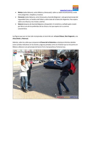 www.ba-h.com.ar
 Matías (sobre Balcarce, entre México y Venezuela): sobre su skate encontraremos a este
nene preguntón, simpático y travieso.
 Clemente (sobre Balcarce, entre Venezuela y Avenida Belgrano): este genial personaje del
inigualable Caloi, es fanático del fútbol y sobre todo de la Selección Argentina. Nos espera
sobre una tribuna y nos inviata a alentar.
 Gaturro (esquina de Avenida Belgrano y Azopardo): el romántico y soñador gato creado
por Nik es uno de los preferidos de los chicos a los que espera con su sonrisa
característica.
Las figuras que aun no han sido incorporadas al recorrido son: el Loco Chávez, Don Fulgencio, una
chica Divito y Patoruzú.
Además, sobre las calles que componen el Paseo de la Historieta se destacan distintos detalles
como carteles indicativos en los faroles y algunas pintadas como en el balcón que se encuentra en
México y Balcarce con personajes de García Ferré, Garaycochea y Fontanarrosa.
 