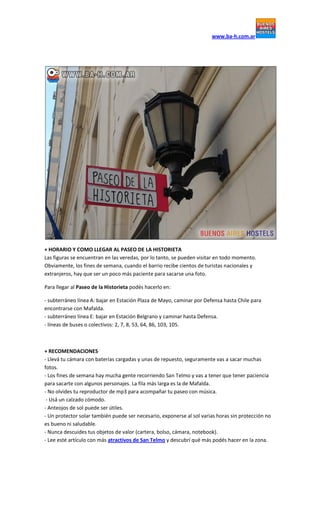 www.ba-h.com.ar
+ HORARIO Y COMO LLEGAR AL PASEO DE LA HISTORIETA
Las figuras se encuentran en las veredas, por lo tanto, se pueden visitar en todo momento.
Obviamente, los fines de semana, cuando el barrio recibe cientos de turistas nacionales y
extranjeros, hay que ser un poco más paciente para sacarse una foto.
Para llegar al Paseo de la Historieta podés hacerlo en:
- subterráneo línea A: bajar en Estación Plaza de Mayo, caminar por Defensa hasta Chile para
encontrarse con Mafalda.
- subterráneo línea E: bajar en Estación Belgrano y caminar hasta Defensa.
- líneas de buses o colectivos: 2, 7, 8, 53, 64, 86, 103, 105.
+ RECOMENDACIONES
- Llevá tu cámara con baterías cargadas y unas de repuesto, seguramente vas a sacar muchas
fotos.
- Los fines de semana hay mucha gente recorriendo San Telmo y vas a tener que tener paciencia
para sacarte con algunos personajes. La fila más larga es la de Mafalda.
- No olvides tu reproductor de mp3 para acompañar tu paseo con música.
- Usá un calzado cómodo.
- Anteojos de sol puede ser útiles.
- Un protector solar también puede ser necesario, exponerse al sol varias horas sin protección no
es bueno ni saludable.
- Nunca descuides tus objetos de valor (cartera, bolso, cámara, notebook).
- Lee esté artículo con más atractivos de San Telmo y descubrí qué más podés hacer en la zona.
 