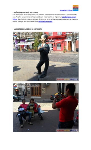 www.ba-h.com.ar
+ ADÓNDE ALOJARSE EN SAN TELMO
San Telmo tiene muchas opciones para ofrecer. Todo depende del presupuesto y gustos de cada
uno. Para los que prefieran total privacidad, la mejor opción es alquilar un apartamento en San
Telmo. Si preferimos estar en contacto directo con otros turistas, compartir experiencias y ahorrar
dinero, lo mejor será alojarse en algún Hostel en San Telmo.
+ MÁS FOTOS DE PASEO DE LA HISTORIETA
 
