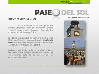 PASE                    DEL SOL
                                                      RESIDENCIA UNIVERSITARIA
RELOJ PUERTA DEL SOL

           La Puerta del Sol es una plaza de
Madrid (España). Aquí se encuentra desde
1950 el denominado Kilómetro Cero de las
carreteras radiales españolas.

El edificio más antiguo de la Puerta del Sol es la
Casa de Correos y en ella destaca el reloj de
torre que fue construido y donado en el siglo
XIX por José Rodríguez de Losada

La Puerta del Sol es un lugar de cita, un lugar
de paso entre diversas partes de Madrid. Es
visita turística obligada de aquellos que se
acercan a Madrid.
 