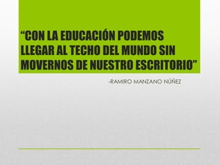 “CON LA EDUCACIÓN PODEMOS
LLEGAR AL TECHO DEL MUNDO SIN
MOVERNOS DE NUESTRO ESCRITORIO”
               -RAMIRO MANZANO NÚÑEZ
 