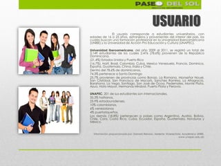 USUARIO
                El usuario corresponde a estudiantes universitarios, con
edades de 16 a 25 años, extranjeros y provenientes del interior del país, los
cuales buscan una formación profesional en la Universidad Iberoamericana
(UNIBE) y la Universidad de Acción Pro Educación y Cultura (UNAPEC).

Universidad Iberoamericana, del año 2009 al 2011, se registró un total de
3,149 estudiantes de los cuales 2,476 (78.6%) provienen de la República
Dominicana.
(21.4%) Estados Unidos y Puerto Rico
(16.7%), Haití, Brasil, Colombia, Cuba, Mexico Venezuela, Francia, Dominica,
España, Guatemala, China, Italia y Chile.
Dentro del 78.6% de dominicanos,
74.3% pertenece a Santo Domingo
25.7% provienen de provincias como Bonao, La Romana, Monseñor Nouel,
San Cristóbal, San Francisco de Macorís, Sanchez Ramírez, La Altagracia,
Barahona, La Vega, Santiago, San José de Ocoa, Pedernales, Monte Plata,
Azua, Hato Mayor, Hermanas Mirabal, Puerto Plata y Peravia.

UNAPEC, 201 de sus estudiantes son internacionales,
35.3% haitianos,
25.9% estadounidenses,
10% colombianos,
6% venezolanos
4% puertoriqueños.
Los demás (18.8%) pertenecen a países como Argentina, Austria, Bolivia,
Chile, Cora, Costa Rica, Cuba, Ecuador, España, Guatemala, Honduras y
México.


  Información proporcionada por: Damaris Reinoso, Asistente Vicerrectoría Académica UNIBE.
                                                                       www.unapec.edu.do
 