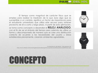 El tiempo como magnitud de carácter físico que se
emplea para realizar la medición de lo que dura algo que es
susceptible a un cambio, significa un factor de importancia para
el estudiante universitario que utiliza este recurso para obtener
provecho de él a corto y largo plazo. A partir de esta afirmación,
se toma como concepto a desarrollar el RELOJ ANÁLOGO,
con el fin de ser el símbolo del tiempo pero además de utilizar su
forma y descomponerla de manera que se cree una distribución
correcta de acuerdo a las necesidades del usuario y áreas
establecidas previamente, creando ambientes agradables.



                                                            ‘La importancia del tiempo’. Recuperado de:
        http://www.unilever.cl/brands/hygieneandwelbeing/entucasa/articulos/laimportanciadeltiempo.aspx




CONCEPTO
 