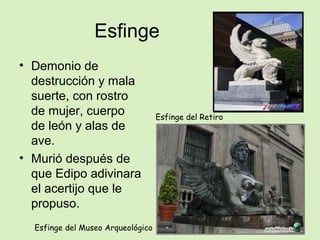 Esfinge
• Demonio de
destrucción y mala
suerte, con rostro
de mujer, cuerpo
de león y alas de
ave.
• Murió después de
que Edipo adivinara
el acertijo que le
propuso.
Esfinge del Museo Arqueológico
Esfinge del Retiro
 