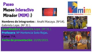 Paseo
Museo Interactivo
Mirador (MIM) :)
Nombres de integrantes : Anahi Macaya. (Nº14).
Gabriela Lepe. (Nº 31 ).
Coordinadora : Gabriela Lepe. (Nº 31 ).
Profesora: Mª Hortencia Soto Rojas.
Curso: 7ºA.
Fecha de presentación: 10/09/2015.
 
