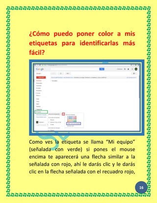16
¿Cómo puedo poner color a mis
etiquetas para identificarlas más
fácil?
Como ves la etiqueta se llama “Mi equipo”
(señalada con verde) si pones el mouse
encima te aparecerá una flecha similar a la
señalada con rojo, ahí le darás clic y le darás
clic en la flecha señalada con el recuadro rojo,
 