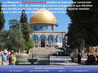 La Mezquita  o Cúpula de la Roca (Qubbet es  Sakhra) fue construida entre el 688 y 691. Se considera como el lugar en el que Abrahan iba a sacrificar a su hijo Isaac y los musul- manes lo veneran como el sitio en el que Mahoma salió hacia el Cielo. La Mezquita  o  Cúpula de la Roca  (Qubbet es  Sakhra) fue construida  entre el 688 y 691. Se considera que está en el lugar en el que Abrahan iba a sacrificar a su hijo Isaac y los musulmanes lo veneran también como el sitio en el que Mahoma salió hacia el Cielo. 