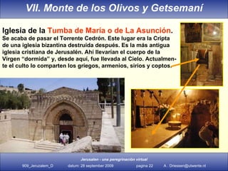 Iglesia de la  Tumba de María o de La Asunción . Se acaba de pasar el Torrente Cedrón. Este lugar era la Cripta de una iglesia bizantina destruida después. Es la más antigua iglesia cristiana de Jerusalén. Ahí llevarían el cuerpo de la Virgen “dormida” y, desde aquí, fue llevada al Cielo. Actualmen- te el culto lo comparten los griegos, armenios, sirios y coptos.  VII. Monte de los Olivos y Getsemaní 