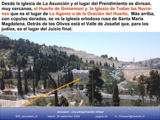 Desde la iglesia de La Asunción y el lugar del Prendimiento se divisan, muy cercanos,  el Huerto de Getsemaní y  la Iglesia de Todas las Nacio- nes  que es el lugar de  La Agonía  o  de la Oración del Huerto .  Más arriba, con cúpulas doradas, se ve la iglesia ortodoxa rusa de Santa María Magdalena. Detrás de los Olivos está el Valle de Josafat que, para los judíos, es el lugar del Juicio final.  