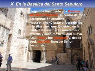X. En la Basílica del Santo Sepulcro  Llegamos finalmente a la  Basílica del  Santo Sepulcro , el centro de toda peregrinación cristiana. Hasta el año 40 estuvo fuera de las murallas pero quedó dentro de la ciudad al construirse una tercera muralla y añadirse la ciudad nueva. Aquí  murió , fue  seputado  y, desde aquí,  resucitó  Nuestro Señor Jesucristo. 