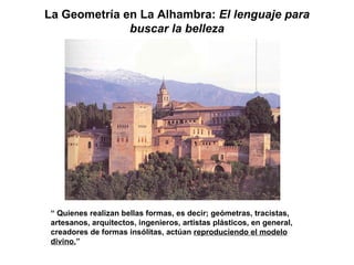 La Geometría en La Alhambra: El lenguaje para
              buscar la belleza




 “ Quienes realizan bellas formas, es decir; geómetras, tracistas,
 artesanos, arquitectos, ingenieros, artistas plásticos, en general,
 creadores de formas insólitas, actúan reproduciendo el modelo
 divino.”
 