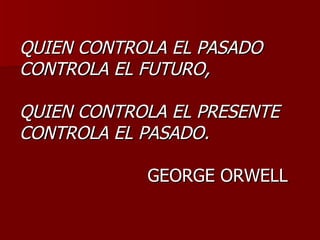 QUIEN CONTROLA EL PASADO
CONTROLA EL FUTURO,

QUIEN CONTROLA EL PRESENTE
CONTROLA EL PASADO.

            GEORGE ORWELL
 