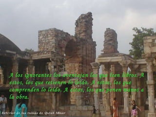 Exterior de las ruinas de Qutab Minar A los ignorantes los aventajan los que leen libros. A estos, los que retienen lo leído. A estos, los que comprenden lo leído. A estos, los que ponen manos a la obra. 