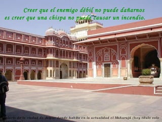 Palacio de la ciudad de Jaipur donde habita en la actualidad el Maharajá (hoy título solo honorífico) Creer que el enemigo débil no puede dañarnos es creer que una chispa no puede causar un incendio. 