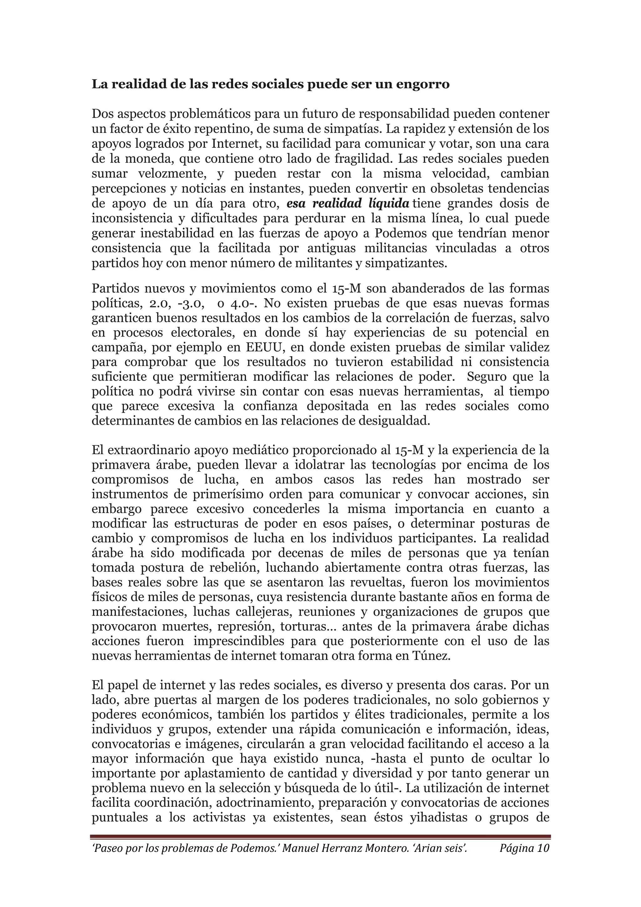 ‘Paseo por los problemas de Podemos.’ Manuel Herranz Montero. ‘Arian seis’. Página 10
La realidad de las redes sociales puede ser un engorro
Dos aspectos problemáticos para un futuro de responsabilidad pueden contener
un factor de éxito repentino, de suma de simpatías. La rapidez y extensión de los
apoyos logrados por Internet, su facilidad para comunicar y votar, son una cara
de la moneda, que contiene otro lado de fragilidad. Las redes sociales pueden
sumar velozmente, y pueden restar con la misma velocidad, cambian
percepciones y noticias en instantes, pueden convertir en obsoletas tendencias
de apoyo de un día para otro, esa realidad líquida tiene grandes dosis de
inconsistencia y dificultades para perdurar en la misma línea, lo cual puede
generar inestabilidad en las fuerzas de apoyo a Podemos que tendrían menor
consistencia que la facilitada por antiguas militancias vinculadas a otros
partidos hoy con menor número de militantes y simpatizantes.
Partidos nuevos y movimientos como el 15-M son abanderados de las formas
políticas, 2.0, -3.0, o 4.0-. No existen pruebas de que esas nuevas formas
garanticen buenos resultados en los cambios de la correlación de fuerzas, salvo
en procesos electorales, en donde sí hay experiencias de su potencial en
campaña, por ejemplo en EEUU, en donde existen pruebas de similar validez
para comprobar que los resultados no tuvieron estabilidad ni consistencia
suficiente que permitieran modificar las relaciones de poder. Seguro que la
política no podrá vivirse sin contar con esas nuevas herramientas, al tiempo
que parece excesiva la confianza depositada en las redes sociales como
determinantes de cambios en las relaciones de desigualdad.
El extraordinario apoyo mediático proporcionado al 15-M y la experiencia de la
primavera árabe, pueden llevar a idolatrar las tecnologías por encima de los
compromisos de lucha, en ambos casos las redes han mostrado ser
instrumentos de primerísimo orden para comunicar y convocar acciones, sin
embargo parece excesivo concederles la misma importancia en cuanto a
modificar las estructuras de poder en esos países, o determinar posturas de
cambio y compromisos de lucha en los individuos participantes. La realidad
árabe ha sido modificada por decenas de miles de personas que ya tenían
tomada postura de rebelión, luchando abiertamente contra otras fuerzas, las
bases reales sobre las que se asentaron las revueltas, fueron los movimientos
físicos de miles de personas, cuya resistencia durante bastante años en forma de
manifestaciones, luchas callejeras, reuniones y organizaciones de grupos que
provocaron muertes, represión, torturas… antes de la primavera árabe dichas
acciones fueron imprescindibles para que posteriormente con el uso de las
nuevas herramientas de internet tomaran otra forma en Túnez.
El papel de internet y las redes sociales, es diverso y presenta dos caras. Por un
lado, abre puertas al margen de los poderes tradicionales, no solo gobiernos y
poderes económicos, también los partidos y élites tradicionales, permite a los
individuos y grupos, extender una rápida comunicación e información, ideas,
convocatorias e imágenes, circularán a gran velocidad facilitando el acceso a la
mayor información que haya existido nunca, -hasta el punto de ocultar lo
importante por aplastamiento de cantidad y diversidad y por tanto generar un
problema nuevo en la selección y búsqueda de lo útil-. La utilización de internet
facilita coordinación, adoctrinamiento, preparación y convocatorias de acciones
puntuales a los activistas ya existentes, sean éstos yihadistas o grupos de
 