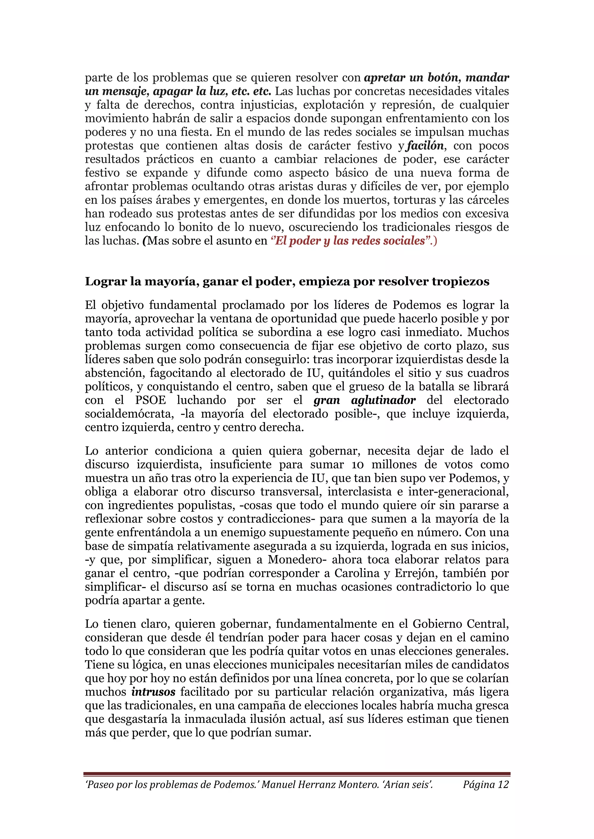 ‘Paseo por los problemas de Podemos.’ Manuel Herranz Montero. ‘Arian seis’. Página 12
parte de los problemas que se quieren resolver con apretar un botón, mandar
un mensaje, apagar la luz, etc. etc. Las luchas por concretas necesidades vitales
y falta de derechos, contra injusticias, explotación y represión, de cualquier
movimiento habrán de salir a espacios donde supongan enfrentamiento con los
poderes y no una fiesta. En el mundo de las redes sociales se impulsan muchas
protestas que contienen altas dosis de carácter festivo y facilón, con pocos
resultados prácticos en cuanto a cambiar relaciones de poder, ese carácter
festivo se expande y difunde como aspecto básico de una nueva forma de
afrontar problemas ocultando otras aristas duras y difíciles de ver, por ejemplo
en los países árabes y emergentes, en donde los muertos, torturas y las cárceles
han rodeado sus protestas antes de ser difundidas por los medios con excesiva
luz enfocando lo bonito de lo nuevo, oscureciendo los tradicionales riesgos de
las luchas. (Mas sobre el asunto en ‘’El poder y las redes sociales’’.)
Lograr la mayoría, ganar el poder, empieza por resolver tropiezos
El objetivo fundamental proclamado por los líderes de Podemos es lograr la
mayoría, aprovechar la ventana de oportunidad que puede hacerlo posible y por
tanto toda actividad política se subordina a ese logro casi inmediato. Muchos
problemas surgen como consecuencia de fijar ese objetivo de corto plazo, sus
líderes saben que solo podrán conseguirlo: tras incorporar izquierdistas desde la
abstención, fagocitando al electorado de IU, quitándoles el sitio y sus cuadros
políticos, y conquistando el centro, saben que el grueso de la batalla se librará
con el PSOE luchando por ser el gran aglutinador del electorado
socialdemócrata, -la mayoría del electorado posible-, que incluye izquierda,
centro izquierda, centro y centro derecha.
Lo anterior condiciona a quien quiera gobernar, necesita dejar de lado el
discurso izquierdista, insuficiente para sumar 10 millones de votos como
muestra un año tras otro la experiencia de IU, que tan bien supo ver Podemos, y
obliga a elaborar otro discurso transversal, interclasista e inter-generacional,
con ingredientes populistas, -cosas que todo el mundo quiere oír sin pararse a
reflexionar sobre costos y contradicciones- para que sumen a la mayoría de la
gente enfrentándola a un enemigo supuestamente pequeño en número. Con una
base de simpatía relativamente asegurada a su izquierda, lograda en sus inicios,
-y que, por simplificar, siguen a Monedero- ahora toca elaborar relatos para
ganar el centro, -que podrían corresponder a Carolina y Errejón, también por
simplificar- el discurso así se torna en muchas ocasiones contradictorio lo que
podría apartar a gente.
Lo tienen claro, quieren gobernar, fundamentalmente en el Gobierno Central,
consideran que desde él tendrían poder para hacer cosas y dejan en el camino
todo lo que consideran que les podría quitar votos en unas elecciones generales.
Tiene su lógica, en unas elecciones municipales necesitarían miles de candidatos
que hoy por hoy no están definidos por una línea concreta, por lo que se colarían
muchos intrusos facilitado por su particular relación organizativa, más ligera
que las tradicionales, en una campaña de elecciones locales habría mucha gresca
que desgastaría la inmaculada ilusión actual, así sus líderes estiman que tienen
más que perder, que lo que podrían sumar.
 
