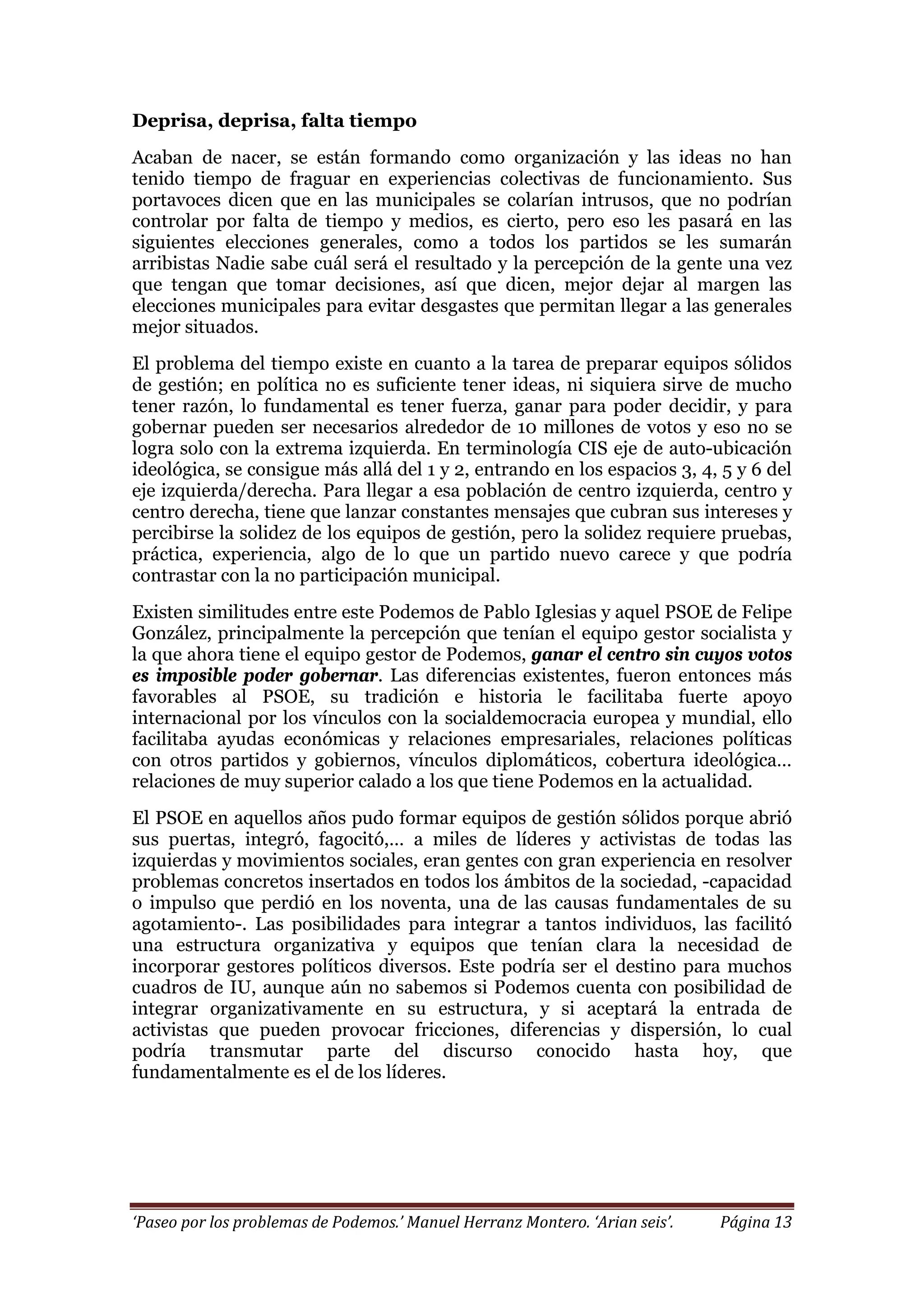 ‘Paseo por los problemas de Podemos.’ Manuel Herranz Montero. ‘Arian seis’. Página 13
Deprisa, deprisa, falta tiempo
Acaban de nacer, se están formando como organización y las ideas no han
tenido tiempo de fraguar en experiencias colectivas de funcionamiento. Sus
portavoces dicen que en las municipales se colarían intrusos, que no podrían
controlar por falta de tiempo y medios, es cierto, pero eso les pasará en las
siguientes elecciones generales, como a todos los partidos se les sumarán
arribistas Nadie sabe cuál será el resultado y la percepción de la gente una vez
que tengan que tomar decisiones, así que dicen, mejor dejar al margen las
elecciones municipales para evitar desgastes que permitan llegar a las generales
mejor situados.
El problema del tiempo existe en cuanto a la tarea de preparar equipos sólidos
de gestión; en política no es suficiente tener ideas, ni siquiera sirve de mucho
tener razón, lo fundamental es tener fuerza, ganar para poder decidir, y para
gobernar pueden ser necesarios alrededor de 10 millones de votos y eso no se
logra solo con la extrema izquierda. En terminología CIS eje de auto-ubicación
ideológica, se consigue más allá del 1 y 2, entrando en los espacios 3, 4, 5 y 6 del
eje izquierda/derecha. Para llegar a esa población de centro izquierda, centro y
centro derecha, tiene que lanzar constantes mensajes que cubran sus intereses y
percibirse la solidez de los equipos de gestión, pero la solidez requiere pruebas,
práctica, experiencia, algo de lo que un partido nuevo carece y que podría
contrastar con la no participación municipal.
Existen similitudes entre este Podemos de Pablo Iglesias y aquel PSOE de Felipe
González, principalmente la percepción que tenían el equipo gestor socialista y
la que ahora tiene el equipo gestor de Podemos, ganar el centro sin cuyos votos
es imposible poder gobernar. Las diferencias existentes, fueron entonces más
favorables al PSOE, su tradición e historia le facilitaba fuerte apoyo
internacional por los vínculos con la socialdemocracia europea y mundial, ello
facilitaba ayudas económicas y relaciones empresariales, relaciones políticas
con otros partidos y gobiernos, vínculos diplomáticos, cobertura ideológica…
relaciones de muy superior calado a los que tiene Podemos en la actualidad.
El PSOE en aquellos años pudo formar equipos de gestión sólidos porque abrió
sus puertas, integró, fagocitó,… a miles de líderes y activistas de todas las
izquierdas y movimientos sociales, eran gentes con gran experiencia en resolver
problemas concretos insertados en todos los ámbitos de la sociedad, -capacidad
o impulso que perdió en los noventa, una de las causas fundamentales de su
agotamiento-. Las posibilidades para integrar a tantos individuos, las facilitó
una estructura organizativa y equipos que tenían clara la necesidad de
incorporar gestores políticos diversos. Este podría ser el destino para muchos
cuadros de IU, aunque aún no sabemos si Podemos cuenta con posibilidad de
integrar organizativamente en su estructura, y si aceptará la entrada de
activistas que pueden provocar fricciones, diferencias y dispersión, lo cual
podría transmutar parte del discurso conocido hasta hoy, que
fundamentalmente es el de los líderes.
 