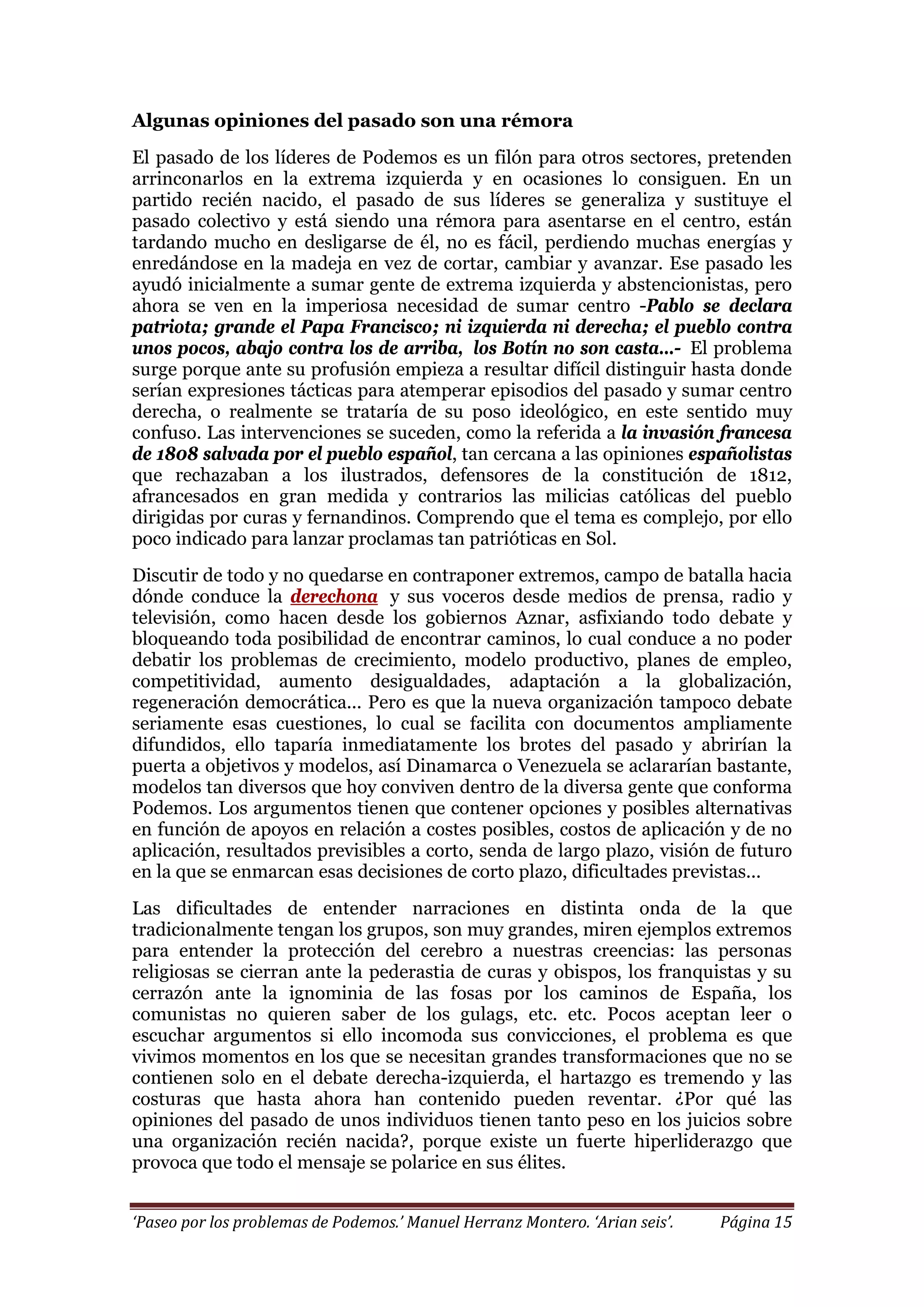 ‘Paseo por los problemas de Podemos.’ Manuel Herranz Montero. ‘Arian seis’. Página 15
Algunas opiniones del pasado son una rémora
El pasado de los líderes de Podemos es un filón para otros sectores, pretenden
arrinconarlos en la extrema izquierda y en ocasiones lo consiguen. En un
partido recién nacido, el pasado de sus líderes se generaliza y sustituye el
pasado colectivo y está siendo una rémora para asentarse en el centro, están
tardando mucho en desligarse de él, no es fácil, perdiendo muchas energías y
enredándose en la madeja en vez de cortar, cambiar y avanzar. Ese pasado les
ayudó inicialmente a sumar gente de extrema izquierda y abstencionistas, pero
ahora se ven en la imperiosa necesidad de sumar centro -Pablo se declara
patriota; grande el Papa Francisco; ni izquierda ni derecha; el pueblo contra
unos pocos, abajo contra los de arriba, los Botín no son casta…- El problema
surge porque ante su profusión empieza a resultar difícil distinguir hasta donde
serían expresiones tácticas para atemperar episodios del pasado y sumar centro
derecha, o realmente se trataría de su poso ideológico, en este sentido muy
confuso. Las intervenciones se suceden, como la referida a la invasión francesa
de 1808 salvada por el pueblo español, tan cercana a las opiniones españolistas
que rechazaban a los ilustrados, defensores de la constitución de 1812,
afrancesados en gran medida y contrarios las milicias católicas del pueblo
dirigidas por curas y fernandinos. Comprendo que el tema es complejo, por ello
poco indicado para lanzar proclamas tan patrióticas en Sol.
Discutir de todo y no quedarse en contraponer extremos, campo de batalla hacia
dónde conduce la derechona y sus voceros desde medios de prensa, radio y
televisión, como hacen desde los gobiernos Aznar, asfixiando todo debate y
bloqueando toda posibilidad de encontrar caminos, lo cual conduce a no poder
debatir los problemas de crecimiento, modelo productivo, planes de empleo,
competitividad, aumento desigualdades, adaptación a la globalización,
regeneración democrática... Pero es que la nueva organización tampoco debate
seriamente esas cuestiones, lo cual se facilita con documentos ampliamente
difundidos, ello taparía inmediatamente los brotes del pasado y abrirían la
puerta a objetivos y modelos, así Dinamarca o Venezuela se aclararían bastante,
modelos tan diversos que hoy conviven dentro de la diversa gente que conforma
Podemos. Los argumentos tienen que contener opciones y posibles alternativas
en función de apoyos en relación a costes posibles, costos de aplicación y de no
aplicación, resultados previsibles a corto, senda de largo plazo, visión de futuro
en la que se enmarcan esas decisiones de corto plazo, dificultades previstas...
Las dificultades de entender narraciones en distinta onda de la que
tradicionalmente tengan los grupos, son muy grandes, miren ejemplos extremos
para entender la protección del cerebro a nuestras creencias: las personas
religiosas se cierran ante la pederastia de curas y obispos, los franquistas y su
cerrazón ante la ignominia de las fosas por los caminos de España, los
comunistas no quieren saber de los gulags, etc. etc. Pocos aceptan leer o
escuchar argumentos si ello incomoda sus convicciones, el problema es que
vivimos momentos en los que se necesitan grandes transformaciones que no se
contienen solo en el debate derecha-izquierda, el hartazgo es tremendo y las
costuras que hasta ahora han contenido pueden reventar. ¿Por qué las
opiniones del pasado de unos individuos tienen tanto peso en los juicios sobre
una organización recién nacida?, porque existe un fuerte hiperliderazgo que
provoca que todo el mensaje se polarice en sus élites.
 