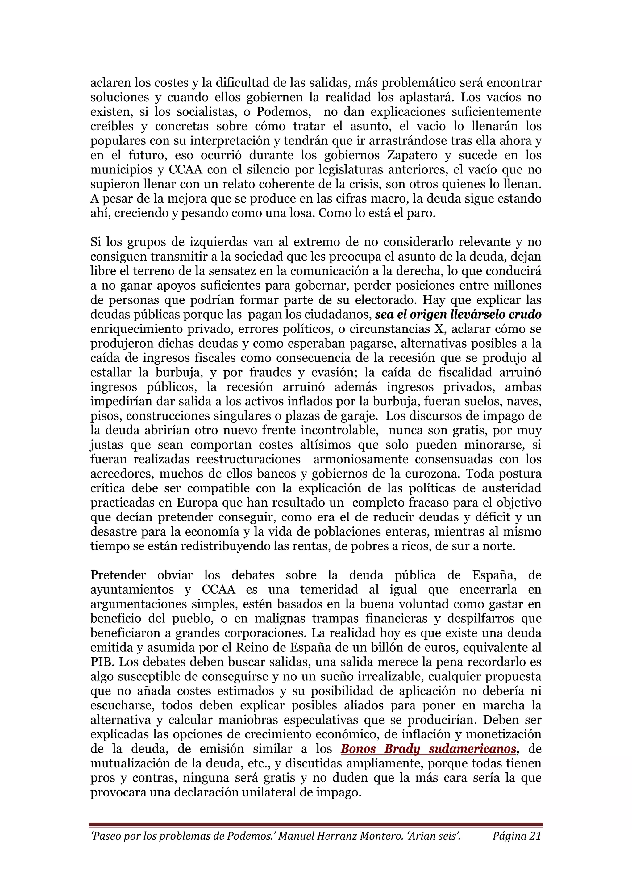 ‘Paseo por los problemas de Podemos.’ Manuel Herranz Montero. ‘Arian seis’. Página 21
aclaren los costes y la dificultad de las salidas, más problemático será encontrar
soluciones y cuando ellos gobiernen la realidad los aplastará. Los vacíos no
existen, si los socialistas, o Podemos, no dan explicaciones suficientemente
creíbles y concretas sobre cómo tratar el asunto, el vacio lo llenarán los
populares con su interpretación y tendrán que ir arrastrándose tras ella ahora y
en el futuro, eso ocurrió durante los gobiernos Zapatero y sucede en los
municipios y CCAA con el silencio por legislaturas anteriores, el vacío que no
supieron llenar con un relato coherente de la crisis, son otros quienes lo llenan.
A pesar de la mejora que se produce en las cifras macro, la deuda sigue estando
ahí, creciendo y pesando como una losa. Como lo está el paro.
Si los grupos de izquierdas van al extremo de no considerarlo relevante y no
consiguen transmitir a la sociedad que les preocupa el asunto de la deuda, dejan
libre el terreno de la sensatez en la comunicación a la derecha, lo que conducirá
a no ganar apoyos suficientes para gobernar, perder posiciones entre millones
de personas que podrían formar parte de su electorado. Hay que explicar las
deudas públicas porque las pagan los ciudadanos, sea el origen llevárselo crudo
enriquecimiento privado, errores políticos, o circunstancias X, aclarar cómo se
produjeron dichas deudas y como esperaban pagarse, alternativas posibles a la
caída de ingresos fiscales como consecuencia de la recesión que se produjo al
estallar la burbuja, y por fraudes y evasión; la caída de fiscalidad arruinó
ingresos públicos, la recesión arruinó además ingresos privados, ambas
impedirían dar salida a los activos inflados por la burbuja, fueran suelos, naves,
pisos, construcciones singulares o plazas de garaje. Los discursos de impago de
la deuda abrirían otro nuevo frente incontrolable, nunca son gratis, por muy
justas que sean comportan costes altísimos que solo pueden minorarse, si
fueran realizadas reestructuraciones armoniosamente consensuadas con los
acreedores, muchos de ellos bancos y gobiernos de la eurozona. Toda postura
crítica debe ser compatible con la explicación de las políticas de austeridad
practicadas en Europa que han resultado un completo fracaso para el objetivo
que decían pretender conseguir, como era el de reducir deudas y déficit y un
desastre para la economía y la vida de poblaciones enteras, mientras al mismo
tiempo se están redistribuyendo las rentas, de pobres a ricos, de sur a norte.
Pretender obviar los debates sobre la deuda pública de España, de
ayuntamientos y CCAA es una temeridad al igual que encerrarla en
argumentaciones simples, estén basados en la buena voluntad como gastar en
beneficio del pueblo, o en malignas trampas financieras y despilfarros que
beneficiaron a grandes corporaciones. La realidad hoy es que existe una deuda
emitida y asumida por el Reino de España de un billón de euros, equivalente al
PIB. Los debates deben buscar salidas, una salida merece la pena recordarlo es
algo susceptible de conseguirse y no un sueño irrealizable, cualquier propuesta
que no añada costes estimados y su posibilidad de aplicación no debería ni
escucharse, todos deben explicar posibles aliados para poner en marcha la
alternativa y calcular maniobras especulativas que se producirían. Deben ser
explicadas las opciones de crecimiento económico, de inflación y monetización
de la deuda, de emisión similar a los Bonos Brady sudamericanos, de
mutualización de la deuda, etc., y discutidas ampliamente, porque todas tienen
pros y contras, ninguna será gratis y no duden que la más cara sería la que
provocara una declaración unilateral de impago.
 