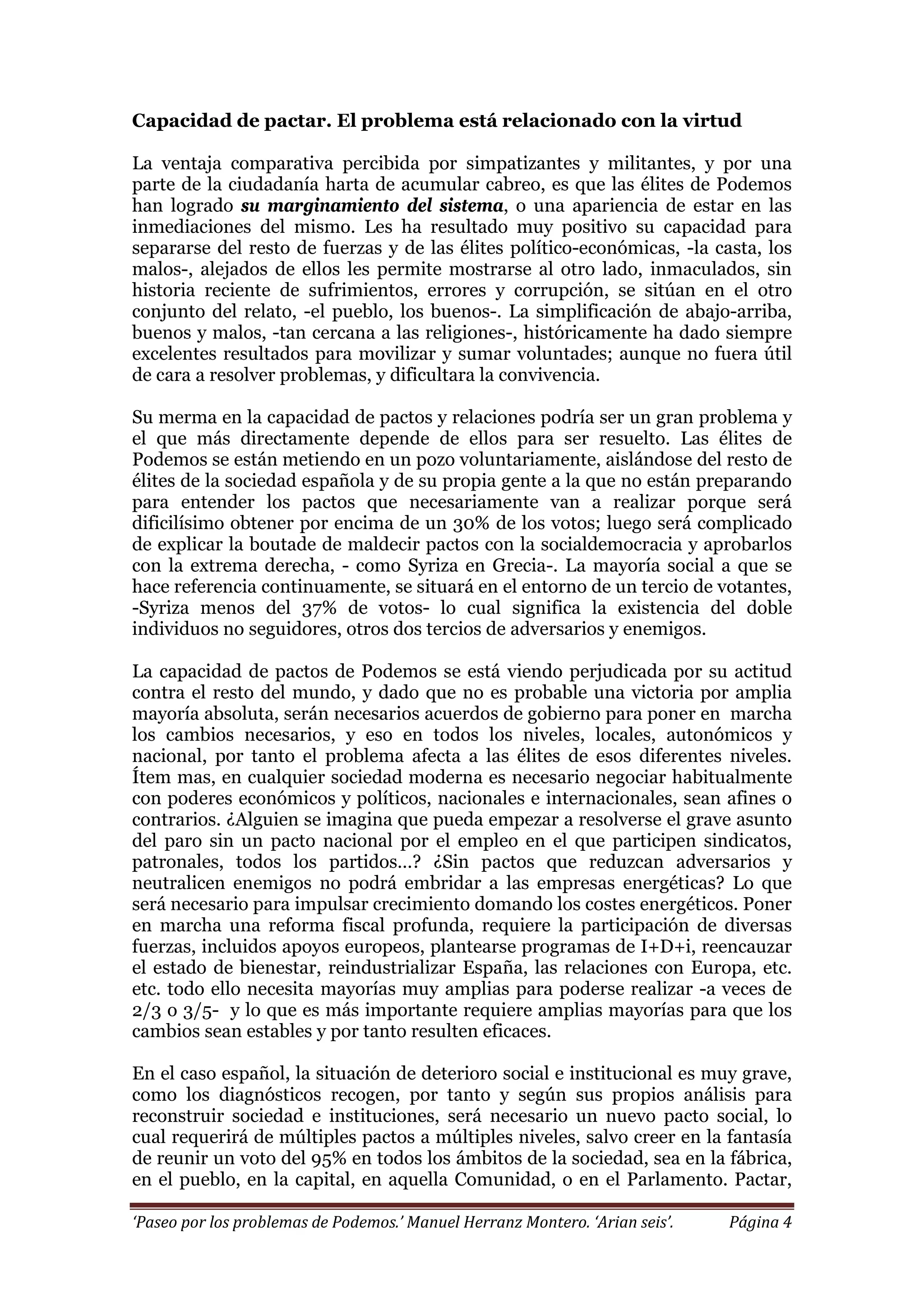 ‘Paseo por los problemas de Podemos.’ Manuel Herranz Montero. ‘Arian seis’. Página 4
Capacidad de pactar. El problema está relacionado con la virtud
La ventaja comparativa percibida por simpatizantes y militantes, y por una
parte de la ciudadanía harta de acumular cabreo, es que las élites de Podemos
han logrado su marginamiento del sistema, o una apariencia de estar en las
inmediaciones del mismo. Les ha resultado muy positivo su capacidad para
separarse del resto de fuerzas y de las élites político-económicas, -la casta, los
malos-, alejados de ellos les permite mostrarse al otro lado, inmaculados, sin
historia reciente de sufrimientos, errores y corrupción, se sitúan en el otro
conjunto del relato, -el pueblo, los buenos-. La simplificación de abajo-arriba,
buenos y malos, -tan cercana a las religiones-, históricamente ha dado siempre
excelentes resultados para movilizar y sumar voluntades; aunque no fuera útil
de cara a resolver problemas, y dificultara la convivencia.
Su merma en la capacidad de pactos y relaciones podría ser un gran problema y
el que más directamente depende de ellos para ser resuelto. Las élites de
Podemos se están metiendo en un pozo voluntariamente, aislándose del resto de
élites de la sociedad española y de su propia gente a la que no están preparando
para entender los pactos que necesariamente van a realizar porque será
dificilísimo obtener por encima de un 30% de los votos; luego será complicado
de explicar la boutade de maldecir pactos con la socialdemocracia y aprobarlos
con la extrema derecha, - como Syriza en Grecia-. La mayoría social a que se
hace referencia continuamente, se situará en el entorno de un tercio de votantes,
-Syriza menos del 37% de votos- lo cual significa la existencia del doble
individuos no seguidores, otros dos tercios de adversarios y enemigos.
La capacidad de pactos de Podemos se está viendo perjudicada por su actitud
contra el resto del mundo, y dado que no es probable una victoria por amplia
mayoría absoluta, serán necesarios acuerdos de gobierno para poner en marcha
los cambios necesarios, y eso en todos los niveles, locales, autonómicos y
nacional, por tanto el problema afecta a las élites de esos diferentes niveles.
Ítem mas, en cualquier sociedad moderna es necesario negociar habitualmente
con poderes económicos y políticos, nacionales e internacionales, sean afines o
contrarios. ¿Alguien se imagina que pueda empezar a resolverse el grave asunto
del paro sin un pacto nacional por el empleo en el que participen sindicatos,
patronales, todos los partidos…? ¿Sin pactos que reduzcan adversarios y
neutralicen enemigos no podrá embridar a las empresas energéticas? Lo que
será necesario para impulsar crecimiento domando los costes energéticos. Poner
en marcha una reforma fiscal profunda, requiere la participación de diversas
fuerzas, incluidos apoyos europeos, plantearse programas de I+D+i, reencauzar
el estado de bienestar, reindustrializar España, las relaciones con Europa, etc.
etc. todo ello necesita mayorías muy amplias para poderse realizar -a veces de
2/3 o 3/5- y lo que es más importante requiere amplias mayorías para que los
cambios sean estables y por tanto resulten eficaces.
En el caso español, la situación de deterioro social e institucional es muy grave,
como los diagnósticos recogen, por tanto y según sus propios análisis para
reconstruir sociedad e instituciones, será necesario un nuevo pacto social, lo
cual requerirá de múltiples pactos a múltiples niveles, salvo creer en la fantasía
de reunir un voto del 95% en todos los ámbitos de la sociedad, sea en la fábrica,
en el pueblo, en la capital, en aquella Comunidad, o en el Parlamento. Pactar,
 