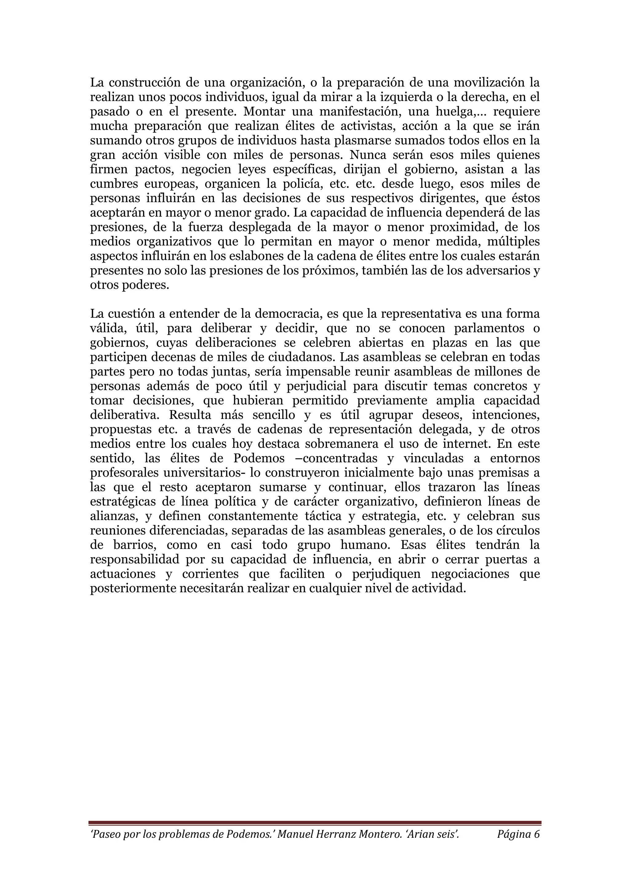 ‘Paseo por los problemas de Podemos.’ Manuel Herranz Montero. ‘Arian seis’. Página 6
La construcción de una organización, o la preparación de una movilización la
realizan unos pocos individuos, igual da mirar a la izquierda o la derecha, en el
pasado o en el presente. Montar una manifestación, una huelga,… requiere
mucha preparación que realizan élites de activistas, acción a la que se irán
sumando otros grupos de individuos hasta plasmarse sumados todos ellos en la
gran acción visible con miles de personas. Nunca serán esos miles quienes
firmen pactos, negocien leyes específicas, dirijan el gobierno, asistan a las
cumbres europeas, organicen la policía, etc. etc. desde luego, esos miles de
personas influirán en las decisiones de sus respectivos dirigentes, que éstos
aceptarán en mayor o menor grado. La capacidad de influencia dependerá de las
presiones, de la fuerza desplegada de la mayor o menor proximidad, de los
medios organizativos que lo permitan en mayor o menor medida, múltiples
aspectos influirán en los eslabones de la cadena de élites entre los cuales estarán
presentes no solo las presiones de los próximos, también las de los adversarios y
otros poderes.
La cuestión a entender de la democracia, es que la representativa es una forma
válida, útil, para deliberar y decidir, que no se conocen parlamentos o
gobiernos, cuyas deliberaciones se celebren abiertas en plazas en las que
participen decenas de miles de ciudadanos. Las asambleas se celebran en todas
partes pero no todas juntas, sería impensable reunir asambleas de millones de
personas además de poco útil y perjudicial para discutir temas concretos y
tomar decisiones, que hubieran permitido previamente amplia capacidad
deliberativa. Resulta más sencillo y es útil agrupar deseos, intenciones,
propuestas etc. a través de cadenas de representación delegada, y de otros
medios entre los cuales hoy destaca sobremanera el uso de internet. En este
sentido, las élites de Podemos –concentradas y vinculadas a entornos
profesorales universitarios- lo construyeron inicialmente bajo unas premisas a
las que el resto aceptaron sumarse y continuar, ellos trazaron las líneas
estratégicas de línea política y de carácter organizativo, definieron líneas de
alianzas, y definen constantemente táctica y estrategia, etc. y celebran sus
reuniones diferenciadas, separadas de las asambleas generales, o de los círculos
de barrios, como en casi todo grupo humano. Esas élites tendrán la
responsabilidad por su capacidad de influencia, en abrir o cerrar puertas a
actuaciones y corrientes que faciliten o perjudiquen negociaciones que
posteriormente necesitarán realizar en cualquier nivel de actividad.
 