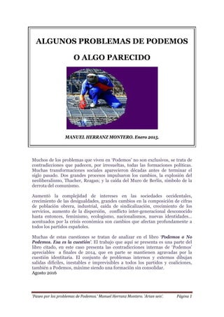 ‘Paseo por los problemas de Podemos.’ Manuel Herranz Montero. ‘Arian seis’. Página 1
ALGUNOS PROBLEMAS DE PODEMOS
O ALGO PARECIDO
MANUEL HERRANZ MONTERO. Enero 2015.
Muchos de los problemas que viven en ‘Podemos’ no son exclusivos, se trata de
contradicciones que padecen, por irresueltas, todas las formaciones políticas.
Muchas transformaciones sociales aparecieron décadas antes de terminar el
siglo pasado. Dos grandes procesos impulsaron los cambios, la explosión del
neoliberalismo, Thacher, Reagan; y la caída del Muro de Berlín, símbolo de la
derrota del comunismo.
Aumentó la complejidad de intereses en las sociedades occidentales,
crecimiento de las desigualdades, grandes cambios en la composición de cifras
de población obrera, industrial, caída de sindicalización, crecimiento de los
servicios, aumento de la dispersión, conflicto inter-generacional desconocido
hasta entonces, feminismo, ecologismo, nacionalismos, nuevas identidades…
acentuados por la crisis económica son cambios que afectan profundamente a
todos los partidos españoles.
Muchas de estas cuestiones se tratan de analizar en el libro ‘Podemos o No
Podemos. Esa es la cuestión’. El trabajo que aquí se presenta es una parte del
libro citado, en este caso presenta las contradicciones internas de ‘Podemos’
apreciables a finales de 2014, que en parte se mantienen agravadas por la
cuestión identitaria. El conjunto de problemas internos y externos dibujan
salidas difíciles, inestables e imprevisibles a todos los partidos y coaliciones,
también a Podemos, máxime siendo una formación sin consolidar.
Agosto 2016
 