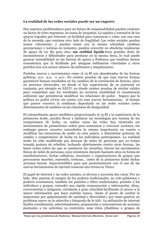 ‘Paseo por los problemas de Podemos.’ Manuel Herranz Montero. ‘Arian seis’. Página 10
La realidad de las redes sociales puede ser un engorro
Dos aspectos problemáticos para un futuro de responsabilidad pueden contener
un factor de éxito repentino, de suma de simpatías. La rapidez y extensión de los
apoyos logrados por Internet, su facilidad para comunicar y votar, son una cara
de la moneda, que contiene otro lado de fragilidad. Las redes sociales pueden
sumar velozmente, y pueden restar con la misma velocidad, cambian
percepciones y noticias en instantes, pueden convertir en obsoletas tendencias
de apoyo de un día para otro, esa realidad líquida tiene grandes dosis de
inconsistencia y dificultades para perdurar en la misma línea, lo cual puede
generar inestabilidad en las fuerzas de apoyo a Podemos que tendrían menor
consistencia que la facilitada por antiguas militancias vinculadas a otros
partidos hoy con menor número de militantes y simpatizantes.
Partidos nuevos y movimientos como el 15-M son abanderados de las formas
políticas, 2.0, -3.0, o 4.0-. No existen pruebas de que esas nuevas formas
garanticen buenos resultados en los cambios de la correlación de fuerzas, salvo
en procesos electorales, en donde sí hay experiencias de su potencial en
campaña, por ejemplo en EEUU, en donde existen pruebas de similar validez
para comprobar que los resultados no tuvieron estabilidad ni consistencia
suficiente que permitieran modificar las relaciones de poder. Seguro que la
política no podrá vivirse sin contar con esas nuevas herramientas, al tiempo
que parece excesiva la confianza depositada en las redes sociales como
determinantes de cambios en las relaciones de desigualdad.
El extraordinario apoyo mediático proporcionado al 15-M y la experiencia de la
primavera árabe, pueden llevar a idolatrar las tecnologías por encima de los
compromisos de lucha, en ambos casos las redes han mostrado ser
instrumentos de primerísimo orden para comunicar y convocar acciones, sin
embargo parece excesivo concederles la misma importancia en cuanto a
modificar las estructuras de poder en esos países, o determinar posturas de
cambio y compromisos de lucha en los individuos participantes. La realidad
árabe ha sido modificada por decenas de miles de personas que ya tenían
tomada postura de rebelión, luchando abiertamente contra otras fuerzas, las
bases reales sobre las que se asentaron las revueltas, fueron los movimientos
físicos de miles de personas, cuya resistencia durante bastante años en forma de
manifestaciones, luchas callejeras, reuniones y organizaciones de grupos que
provocaron muertes, represión, torturas… antes de la primavera árabe dichas
acciones fueron imprescindibles para que posteriormente con el uso de las
nuevas herramientas de internet tomaran otra forma en Túnez.
El papel de internet y las redes sociales, es diverso y presenta dos caras. Por un
lado, abre puertas al margen de los poderes tradicionales, no solo gobiernos y
poderes económicos, también los partidos y élites tradicionales, permite a los
individuos y grupos, extender una rápida comunicación e información, ideas,
convocatorias e imágenes, circularán a gran velocidad facilitando el acceso a la
mayor información que haya existido nunca, -hasta el punto de ocultar lo
importante por aplastamiento de cantidad y diversidad y por tanto generar un
problema nuevo en la selección y búsqueda de lo útil-. La utilización de internet
facilita coordinación, adoctrinamiento, preparación y convocatorias de acciones
puntuales a los activistas ya existentes, sean éstos yihadistas o grupos de
 