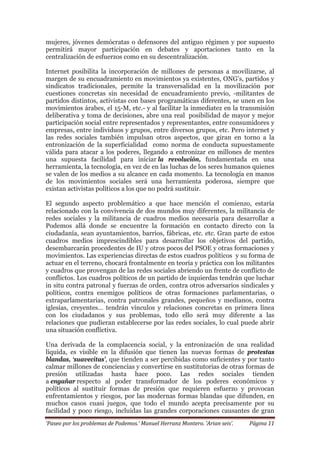 ‘Paseo por los problemas de Podemos.’ Manuel Herranz Montero. ‘Arian seis’. Página 11
mujeres, jóvenes demócratas o defensores del antiguo régimen y por supuesto
permitirá mayor participación en debates y aportaciones tanto en la
centralización de esfuerzos como en su descentralización.
Internet posibilita la incorporación de millones de personas a movilizarse, al
margen de su encuadramiento en movimientos ya existentes, ONG’s, partidos y
sindicatos tradicionales, permite la transversalidad en la movilización por
cuestiones concretas sin necesidad de encuadramiento previo, -militantes de
partidos distintos, activistas con bases programáticas diferentes, se unen en los
movimientos árabes, el 15-M, etc.- y al facilitar la inmediatez en la transmisión
deliberativa y toma de decisiones, abre una real posibilidad de mayor y mejor
participación social entre representados y representantes, entre consumidores y
empresas, entre individuos y grupos, entre diversos grupos, etc. Pero internet y
las redes sociales también impulsan otros aspectos, que giran en torno a la
entronización de la superficialidad como norma de conducta supuestamente
válida para atacar a los poderes, llegando a entronizar en millones de mentes
una supuesta facilidad para iniciar la revolución, fundamentada en una
herramienta, la tecnología, en vez de en las luchas de los seres humanos quienes
se valen de los medios a su alcance en cada momento. La tecnología en manos
de los movimientos sociales será una herramienta poderosa, siempre que
existan activistas políticos a los que no podrá sustituir.
El segundo aspecto problemático a que hace mención el comienzo, estaría
relacionado con la convivencia de dos mundos muy diferentes, la militancia de
redes sociales y la militancia de cuadros medios necesaria para desarrollar a
Podemos allá donde se encuentre la formación en contacto directo con la
ciudadanía, sean ayuntamientos, barrios, fábricas, etc. etc. Gran parte de estos
cuadros medios imprescindibles para desarrollar los objetivos del partido,
desembarcarán procedentes de IU y otros pocos del PSOE y otras formaciones y
movimientos. Las experiencias directas de estos cuadros políticos y su forma de
actuar en el terreno, chocará frontalmente en teoría y práctica con los militantes
y cuadros que provengan de las redes sociales abriendo un frente de conflicto de
conflictos. Los cuadros políticos de un partido de izquierdas tendrán que luchar
in situ contra patronal y fuerzas de orden, contra otros adversarios sindicales y
políticos, contra enemigos políticos de otras formaciones parlamentarias, o
extraparlamentarias, contra patronales grandes, pequeños y medianos, contra
iglesias, creyentes… tendrán vínculos y relaciones concretas en primera línea
con los ciudadanos y sus problemas, todo ello será muy diferente a las
relaciones que pudieran establecerse por las redes sociales, lo cual puede abrir
una situación conflictiva.
Una derivada de la complacencia social, y la entronización de una realidad
líquida, es visible en la difusión que tienen las nuevas formas de protestas
blandas, ‘suavecitas’, que tienden a ser percibidas como suficientes y por tanto
calmar millones de conciencias y convertirse en sustitutorias de otras formas de
presión utilizadas hasta hace poco. Las redes sociales tienden
a engañar respecto al poder transformador de los poderes económicos y
políticos al sustituir formas de presión que requieren esfuerzo y provocan
enfrentamientos y riesgos, por las modernas formas blandas que difunden, en
muchos casos cuasi juegos, que todo el mundo acepta precisamente por su
facilidad y poco riesgo, incluidas las grandes corporaciones causantes de gran
 