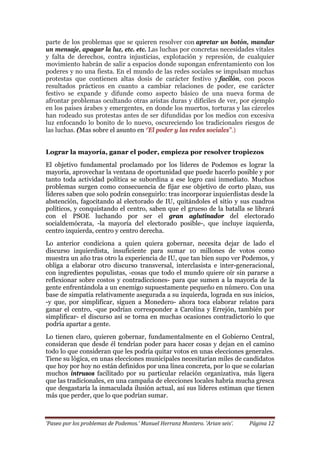 ‘Paseo por los problemas de Podemos.’ Manuel Herranz Montero. ‘Arian seis’. Página 12
parte de los problemas que se quieren resolver con apretar un botón, mandar
un mensaje, apagar la luz, etc. etc. Las luchas por concretas necesidades vitales
y falta de derechos, contra injusticias, explotación y represión, de cualquier
movimiento habrán de salir a espacios donde supongan enfrentamiento con los
poderes y no una fiesta. En el mundo de las redes sociales se impulsan muchas
protestas que contienen altas dosis de carácter festivo y facilón, con pocos
resultados prácticos en cuanto a cambiar relaciones de poder, ese carácter
festivo se expande y difunde como aspecto básico de una nueva forma de
afrontar problemas ocultando otras aristas duras y difíciles de ver, por ejemplo
en los países árabes y emergentes, en donde los muertos, torturas y las cárceles
han rodeado sus protestas antes de ser difundidas por los medios con excesiva
luz enfocando lo bonito de lo nuevo, oscureciendo los tradicionales riesgos de
las luchas. (Mas sobre el asunto en ‘’El poder y las redes sociales’’.)
Lograr la mayoría, ganar el poder, empieza por resolver tropiezos
El objetivo fundamental proclamado por los líderes de Podemos es lograr la
mayoría, aprovechar la ventana de oportunidad que puede hacerlo posible y por
tanto toda actividad política se subordina a ese logro casi inmediato. Muchos
problemas surgen como consecuencia de fijar ese objetivo de corto plazo, sus
líderes saben que solo podrán conseguirlo: tras incorporar izquierdistas desde la
abstención, fagocitando al electorado de IU, quitándoles el sitio y sus cuadros
políticos, y conquistando el centro, saben que el grueso de la batalla se librará
con el PSOE luchando por ser el gran aglutinador del electorado
socialdemócrata, -la mayoría del electorado posible-, que incluye izquierda,
centro izquierda, centro y centro derecha.
Lo anterior condiciona a quien quiera gobernar, necesita dejar de lado el
discurso izquierdista, insuficiente para sumar 10 millones de votos como
muestra un año tras otro la experiencia de IU, que tan bien supo ver Podemos, y
obliga a elaborar otro discurso transversal, interclasista e inter-generacional,
con ingredientes populistas, -cosas que todo el mundo quiere oír sin pararse a
reflexionar sobre costos y contradicciones- para que sumen a la mayoría de la
gente enfrentándola a un enemigo supuestamente pequeño en número. Con una
base de simpatía relativamente asegurada a su izquierda, lograda en sus inicios,
-y que, por simplificar, siguen a Monedero- ahora toca elaborar relatos para
ganar el centro, -que podrían corresponder a Carolina y Errejón, también por
simplificar- el discurso así se torna en muchas ocasiones contradictorio lo que
podría apartar a gente.
Lo tienen claro, quieren gobernar, fundamentalmente en el Gobierno Central,
consideran que desde él tendrían poder para hacer cosas y dejan en el camino
todo lo que consideran que les podría quitar votos en unas elecciones generales.
Tiene su lógica, en unas elecciones municipales necesitarían miles de candidatos
que hoy por hoy no están definidos por una línea concreta, por lo que se colarían
muchos intrusos facilitado por su particular relación organizativa, más ligera
que las tradicionales, en una campaña de elecciones locales habría mucha gresca
que desgastaría la inmaculada ilusión actual, así sus líderes estiman que tienen
más que perder, que lo que podrían sumar.
 