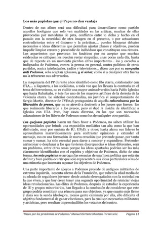‘Paseo por los problemas de Podemos.’ Manuel Herranz Montero. ‘Arian seis’. Página 14
Los más papistas que el Papa no dan ventaja
Dentro de sus afines será una dificultad para desarrollarse como partido
aquellos hooligans que solo ven maldades en las críticas, muchas de ellas
provocadas por meteduras de pata, conflictos entre lo dicho y hecho en el
pasado con la necesidad de otra imagen en el presente, o por actuaciones
contradictorias entre el discurso y la prácticas,… pueden bloquear debates
necesarios e ideas diferentes que permitan ajustar planes y objetivos, pueden
impedir limpiar errores y prescindir de individuos que constituyan una rémora.
Los aspavientos que provocan los fanáticos por no aceptar que muchas
evidencias se critiquen les pueden restar simpatías, unas pocas cada día, hasta
que de repente en un momento pierdan cifras importantes… leo y escucho a
indignados de Podemos, contra la prensa en general, contra políticos de otros
partidos, contra intelectuales, radios y televisiones… dicen que por su campaña
anti Podemos, solo aceptan aplausos, y sí señor, como si a cualquier otra fuerza
no la trituraran sus adversarios.
La maquinaria del PP durante años identificó como filo etarra, colaborador con
ETA,… a Zapatero, a los socialistas, a toda voz que les llevara la contraria en el
tema del terrorismo, no es visible una mayor animadversión hacia Pablo Iglesias
que hacia Rubalcaba, y éste fue uno de los mayores artífices de la derrota de la
violencia etarra. Lo anterior contextualiza, no justifica el comportamiento de
Sergio Martín, director de TVE24h protagonista de aquella enhorabuena por la
liberación de presos, que no se atrevió a decírselo a los jueces que fueron los
que realmente liberaron a los presos, pero sí dejó la insidia de identificar a
Iglesias con ETA. Pero, hay casos diversos, en los que son necesarias
aclaraciones de los líderes de Podemos como los de cualquier otro partido.
Los quejosos papistas hacen un flaco favor a Podemos, no saben utilizar las
oportunidades que brinda una exposición mediática tan alta como la que han
disfrutado, muy por encima de IU, UPyD, y otros; hasta ahora sus líderes lo
aprovecharon maravillosamente para contrastar opiniones y extender el
mensaje, eso en una formación de nueva creación que pretende ganar, por tanto
sumar y sumar, ha sido esencial para darse a conocer y expandirse. Pretender
arrinconar o desplazar a los que tuvieren discrepancias o ideas diferentes, será
un problema, entre otras cosas porque las ideas apartadas podrían ser las más
claramente identificadas con el espíritu y objetivos de Podemos, dicho de otra
forma, los más papistas se arrogan las esencias de una línea política que está sin
definir y bien podría ocurrir que solo representara sus ideas particulares o las de
una minoría que intentara taponar los objetivos de Podemos.
Una parte importante de apoyos a Podemos procede de antiguos militantes de
extrema izquierda, -sesenta añeros de la Transición, que suben la edad media de
su oleada de seguidores jóvenes- desde antaño desengañados con la sociedad en
la que viven, y que hoy creen tener una segunda oportunidad de reiniciar viejas
ideas revolucionarias. Las élites de Podemos, después de estudiar la experiencia
de IU y grupos minoritarios, han llegado a la conclusión de considerar que este
grupo podría constituir una rémora para sus objetivos, ya que cuanto más firme
y clara sea la senda ideológica, menos gente caminará por ella, ello dificulta el
objetivo fundamental de ganar elecciones, para lo cual son necesarios militantes
y activistas, pero resultan imprescindibles los votantes del centro.
 
