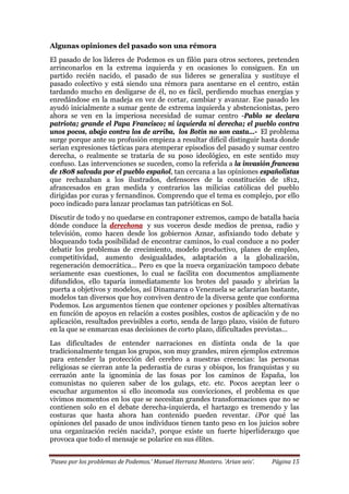 ‘Paseo por los problemas de Podemos.’ Manuel Herranz Montero. ‘Arian seis’. Página 15
Algunas opiniones del pasado son una rémora
El pasado de los líderes de Podemos es un filón para otros sectores, pretenden
arrinconarlos en la extrema izquierda y en ocasiones lo consiguen. En un
partido recién nacido, el pasado de sus líderes se generaliza y sustituye el
pasado colectivo y está siendo una rémora para asentarse en el centro, están
tardando mucho en desligarse de él, no es fácil, perdiendo muchas energías y
enredándose en la madeja en vez de cortar, cambiar y avanzar. Ese pasado les
ayudó inicialmente a sumar gente de extrema izquierda y abstencionistas, pero
ahora se ven en la imperiosa necesidad de sumar centro -Pablo se declara
patriota; grande el Papa Francisco; ni izquierda ni derecha; el pueblo contra
unos pocos, abajo contra los de arriba, los Botín no son casta…- El problema
surge porque ante su profusión empieza a resultar difícil distinguir hasta donde
serían expresiones tácticas para atemperar episodios del pasado y sumar centro
derecha, o realmente se trataría de su poso ideológico, en este sentido muy
confuso. Las intervenciones se suceden, como la referida a la invasión francesa
de 1808 salvada por el pueblo español, tan cercana a las opiniones españolistas
que rechazaban a los ilustrados, defensores de la constitución de 1812,
afrancesados en gran medida y contrarios las milicias católicas del pueblo
dirigidas por curas y fernandinos. Comprendo que el tema es complejo, por ello
poco indicado para lanzar proclamas tan patrióticas en Sol.
Discutir de todo y no quedarse en contraponer extremos, campo de batalla hacia
dónde conduce la derechona y sus voceros desde medios de prensa, radio y
televisión, como hacen desde los gobiernos Aznar, asfixiando todo debate y
bloqueando toda posibilidad de encontrar caminos, lo cual conduce a no poder
debatir los problemas de crecimiento, modelo productivo, planes de empleo,
competitividad, aumento desigualdades, adaptación a la globalización,
regeneración democrática... Pero es que la nueva organización tampoco debate
seriamente esas cuestiones, lo cual se facilita con documentos ampliamente
difundidos, ello taparía inmediatamente los brotes del pasado y abrirían la
puerta a objetivos y modelos, así Dinamarca o Venezuela se aclararían bastante,
modelos tan diversos que hoy conviven dentro de la diversa gente que conforma
Podemos. Los argumentos tienen que contener opciones y posibles alternativas
en función de apoyos en relación a costes posibles, costos de aplicación y de no
aplicación, resultados previsibles a corto, senda de largo plazo, visión de futuro
en la que se enmarcan esas decisiones de corto plazo, dificultades previstas...
Las dificultades de entender narraciones en distinta onda de la que
tradicionalmente tengan los grupos, son muy grandes, miren ejemplos extremos
para entender la protección del cerebro a nuestras creencias: las personas
religiosas se cierran ante la pederastia de curas y obispos, los franquistas y su
cerrazón ante la ignominia de las fosas por los caminos de España, los
comunistas no quieren saber de los gulags, etc. etc. Pocos aceptan leer o
escuchar argumentos si ello incomoda sus convicciones, el problema es que
vivimos momentos en los que se necesitan grandes transformaciones que no se
contienen solo en el debate derecha-izquierda, el hartazgo es tremendo y las
costuras que hasta ahora han contenido pueden reventar. ¿Por qué las
opiniones del pasado de unos individuos tienen tanto peso en los juicios sobre
una organización recién nacida?, porque existe un fuerte hiperliderazgo que
provoca que todo el mensaje se polarice en sus élites.
 