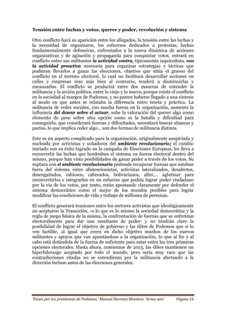 ‘Paseo por los problemas de Podemos.’ Manuel Herranz Montero. ‘Arian seis’. Página 16
Tensión entre luchas y votos, querer y poder, revolución y sistema
Otro conflicto hará su aparición entre los allegados, la tensión entre las luchas y
la necesidad de organizarse, los esfuerzos dedicados a protestas, luchas
fundamentalmente defensivas, enfrentados a la nueva dinámica de acciones
organizativas y de agitación y propaganda para conquistar votos, entrará en
conflicto entre sus militantes la actividad contra, típicamente izquierdista, con
la actividad proactiva necesaria para organizar estrategias y tácticas que
pudieran llevarlos a ganar las elecciones, objetivo que sitúa el grueso del
conflicto en el terreno electoral, lo cual no facilitará desarrollar acciones en
calles y empresas sino más bien al contrario, tenderá a disminuirlas y
encauzarlas. El conflicto se producirá entre dos maneras de entender la
militancia y la acción política, entre lo viejo y lo nuevo, porque existe el conflicto
en la sociedad al margen de Podemos, y no parece haberse llegado a una síntesis
al modo en que antes se relataba la diferencia entre teoría y práctica. La
militancia de redes sociales, con mucha fuerza en la organización, aumenta la
influencia del desear sobre el actuar, sube la valoración del querer algo como
elemento de peso sobre otra opción como es la batalla y dificultad para
conseguirlo, que considerará fuerzas y dificultades, necesitará buscar alianzas y
pactos, lo que implica ceder algo… son dos formas de militancia distinta.
Este es un aspecto complicado para la organización, originalmente auspiciada y
nucleada por activistas y soñadores del ambiente revolucionario; el cambio
iniciado con su éxito logrado en la campaña de Elecciones Europeas, les lleva a
reconvertir las luchas que bordeaban el sistema en fuerza electoral dentro del
mismo, porque han visto posibilidades de ganar poder a través de los votos. Su
ruptura con el ambiente revolucionario pretende recuperar fuerzas que estaban
fuera del sistema entre abstencionistas, activistas lateralizados, desafectos,
desengañados, rabiosos, cabreados, bolivarianos, alter,… aglutinar para
reconvertirlos e integrarlos en un esfuerzo que podría lograr poder ciudadano
por la vía de los votos, por tanto, están apostando claramente por defender el
sistema democrático como el mejor de los mundos posibles para lograr
modificar las condiciones de vida y trabajo de millones de personas.
El conflicto generará tensiones entre los sectores activistas que ideológicamente
no aceptaron la Transición, -o lo que es lo mismo la sociedad democrática y la
regla de juego básica de la misma, la confrontación de fuerzas que se enfrentan
electoralmente para dar una resultante de poder- y no tendrán claro la
posibilidad de lograr el objetivo de gobierno y las élites de Podemos que sí lo
ven factible, al igual que creen en dicho objetivo muchos de los nuevos
militantes y apoyos que van apuntándose a la organización, lo que al fin y al
cabo está dotándola de la fuerza de suficiente para estar entre las tres primeras
opciones electorales. Hasta ahora, comienzos de 2015, las élites mantienen un
hiperliderazgo aceptado por todo el mundo, pero sería muy raro que las
contradicciones citadas no se extendieran por la militancia afectando a la
dirección incluso antes de las elecciones generales.
 