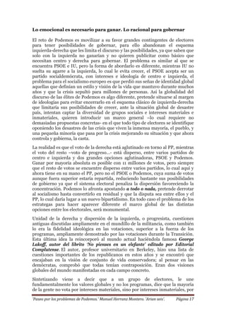 ‘Paseo por los problemas de Podemos.’ Manuel Herranz Montero. ‘Arian seis’. Página 17
Lo emocional es necesario para ganar. Lo racional para gobernar
El reto de Podemos es movilizar a su favor grandes contingentes de electores
para tener posibilidades de gobernar, para ello abandonan el esquema
izquierda-derecha que les limita el discurso y las posibilidades, ya que saben que
solo con la izquierda no ganarían y no quieren publicitar como básico que
necesitan centro y derecha para gobernar. El problema es similar al que se
encuentra PSOE e IU, pero la forma de abordarlo es diferente, mientras IU no
suelta su agarre a la izquierda, lo cual le evita crecer, el PSOE acepta ser un
partido socialdemócrata, con intereses e ideología de centro e izquierda, el
problema para el socialismo europeo es que perdió sus señas de identidad global
aquellas que definían un estilo y visión de la vida que mantuvo durante muchos
años y que la crisis sepultó para millones de personas. Así la globalidad del
discurso de las élites de Podemos es algo diferente, pretende situarse al margen
de ideologías para evitar encerrarlo en el esquema clásico de izquierda-derecha
que limitaría sus posibilidades de crecer, ante la situación global de desastre
país, intentan captar la diversidad de grupos sociales e intereses materiales e
inmateriales, quieren introducir un marco general –lo cual requiere no
demasiadas propuestas concretas- en el que todo tipo de electores se identifique
oponiendo los desastres de las crisis que viven la inmensa mayoría, el pueblo, y
una pequeña minoría que pasa por la crisis mejorando su situación y que ahora
controla y gobierna, la casta.
La realidad es que el voto de la derecha está aglutinado en torno al PP, mientras
el voto del resto –voto de progreso…- está disperso, entre varios partidos de
centro e izquierda y dos grandes opciones aglutinadoras, PSOE y Podemos.
Ganar por mayoría absoluta es posible con 11 millones de votos, pero siempre
que el resto de votos se encuentre disperso entre varios partidos, lo cual aquí y
ahora tiene en su mano el PP, pero no el PSOE o Podemos, cuya suma de votos
aunque fuera superior estaría repartida, reduciendo bastante sus posibilidades
de gobierno ya que el sistema electoral penaliza la dispersión favoreciendo la
concentración. Podemos lo afronta apostando a todo o nada, pretende derrotar
al socialismo hasta convertirlo en residual y que la disputa sea entre ellos y el
PP, lo cual daría lugar a un nuevo bipartidismo. En todo caso el problema de los
estrategas para hacer aparecer diferente el marco global de las distintas
opciones entre los electorales, será monumental.
Unidad de la derecha y dispersión de la izquierda, o progresista, cuestiones
antiguas discutidas ampliamente en el mundillo de la militancia, como también
lo era la fidelidad ideológica en las votaciones, superior a la fuerza de los
programas, ampliamente demostrado por las votaciones durante la Transición.
Esta última idea la reincorporó al mundo actual haciéndola famosa George
Lakoff, autor del librito ‘No pienses en un elefante’ editado por Editorial
Complutense. El autor, profesor universitario en Berkeley, hizo una lista de
cuestiones importantes de los republicanos en estos años y se encontró que
encajaban en la visión de conjunto de vida conservadora; al pensar en las
demócratas, comprobó que todas tenían contraposición. Eran dos visiones
globales del mundo manifestadas en cada campo concreto.
Sintetizando viene a decir que a un grupo de electores, le une
fundamentalmente los valores globales y no los programas, dice que la mayoría
de la gente no vota por intereses materiales, sino por intereses inmateriales, por
 
