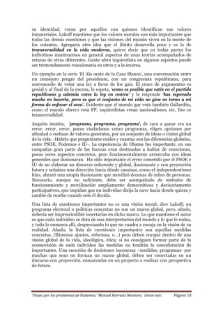 ‘Paseo por los problemas de Podemos.’ Manuel Herranz Montero. ‘Arian seis’. Página 18
su identidad, votan por aquellos con quienes identifican sus valores
inmateriales. Lakoff mantiene que los valores morales son más importantes que
todas las demás cuestiones y que las visiones del mundo viven en la mente de
los votantes. Agregaría otra idea que el librito desarrolla poco y es la de
transversalidad en la vida moderna, quiere decir que en todas partes los
individuos mantenemos en general aspectos de unas teorías acompañados de
retazos de otras diferentes. Gente ultra izquierdista en algunos aspectos puede
ser tremendamente reaccionaria en otros y a la inversa.
Un ejemplo en la serie ‘El Ala oeste de la Casa Blanca’, una conversación entre
un consejero progre del presidente, con un congresista republicano, para
convencerle de votar una ley a favor de los gais. El cruce de argumentos es
genial y al final de la escena, le espeta, ‘como es posible que estés en el partido
republicano y además votes la ley en contra’ y le responde ‘has esperado
mucho en hacerla, pero es que el conjunto de mi vida no gira en torno a mi
forma de enfocar el sexo’. Evidente que el mundo gay vota también Gallardón,
como el mundo obrero vota PP, izquierdistas votan nacionalismo, etc. Eso es
transversalidad.
Anguita insistía, ‘programa, programa, programa’, de cara a ganar era un
error, error, error, pocos ciudadanos votan programas, eligen opciones por
afinidad o rechazo de valores generales, por un conjunto de ideas o visión global
de la vida. -Habría que preguntarse cuáles y cuantas son las diferencias globales,
entre PSOE, Podemos e IU-. La experiencia de Obama fue importante, en sus
campañas gran parte de las fuerzas eran destinadas a hablar de emociones,
pocas veces aspectos concretos, pero fundamentalmente arrastraba con ideas
generales que ilusionaran. Ha sido importante el error cometido por el PSOE e
IU de no elaborar un discurso coherente y global, ilusionante y con proyección
futura y señalara una dirección hacia dónde caminar, como el independentismo
hizo, abrazó una utopía ilusionante que movilizó decenas de miles de personas.
Necesario, aunque no suficiente, debe ser acompañado de métodos de
funcionamiento y movilización ampliamente democráticos y decisoriamente
participativos, que impidan que un individuo dirija la nave hacia donde quiera y
cambie de rumbo cuando solo él decida.
Una lista de cuestiones importantes no es una visión moral, dice Lakoff, un
programa electoral o políticas concretas no son un marco global, pero, añado,
debería ser imprescindible insertarlas en dicho marco. Lo que mantiene el autor
es que cada individuo se dota de una interpretación del mundo y lo que le rodea,
y todo lo enmarca allí, despreciando lo que no cuadra y encaja en la visión de su
realidad. Añado, la lista de cuestiones importantes son aquellas medidas
concretas, (llámense ajustes, reformas, o…) pero deben encajar dentro de una
visión global de la vida, ideológica, ética; si no consiguen formar parte de la
cosmovisión de cada individuo las medidas no tendrán la consideración de
importantes. Una sucesión de decisiones inconexas –medidas, programas- por
muchas que sean no forman un marco global, deben ser conectadas en un
discurso con proyección, enmarcadas en un proyecto a realizar con perspectiva
de futuro.
 