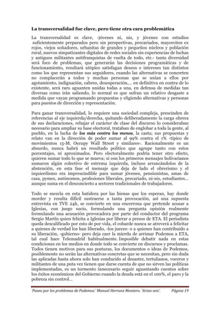 ‘Paseo por los problemas de Podemos.’ Manuel Herranz Montero. ‘Arian seis’. Página 19
La transversalidad fue clave, pero tiene otra cara problemática
La transversalidad es clave, -jóvenes ni, nis, y jóvenes con estudios
suficientemente preparados pero sin perspectivas, precariados, mayorcitos ex
rojos, viejos soñadores, urbanitas de grandes y pequeños núcleos y población
rural, nuevos simpatizantes digitales de redes sociales sin experiencias de luchas
y antiguos militantes antifranquistas de vuelta de todo, etc.- tanta diversidad
será foco de problemas, que generarán las decisiones programáticas y de
funcionamiento, resultará utópico satisfagan deseos e intereses tan distintos
como los que representan sus seguidores, cuando las alternativas se concreten
no complacerán a todos y muchas personas que se unían a ellos por
agotamiento, indignación, cabreo, desesperación,… en definitiva en contra de lo
existente, será raro aguanten unidas todas a una, en defensa de medidas tan
diversas como irán saliendo, lo normal es que sufran un relativo desgaste a
medida que vayan programando propuestas y eligiendo alternativas y personas
para puestos de dirección y representación.
Para ganar transversalidad, lo requiere una sociedad compleja, prescinden de
referencias al eje izquierda/derecha, quitando deliberadamente la carga obrera
de sus declaraciones, rebajar el carácter de clase del discurso lo consideraban
necesario para ampliar su base electoral, trataban de englobar a toda la gente, al
pueblo, en la lucha de los más contra los menos, la casta; sus propuestas y
relato van en la dirección de poder sumar al 99% contra el 1% -típico de
movimientos 15-M, Occupy Wall Street y similares-. Racionalmente es un
absurdo, nunca habrá un resultado político que agrupe tanto con estos
porcentajes, ni aproximados. Pero electoralmente podría tener otro efecto,
quieren sumar todo lo que se mueva; si con los primeros mensajes bolivarianos
sumaron algún colectivo de extrema izquierda, incluso arrancándolos de la
abstención, en esta fase el mensaje que deja de lado el obrerismo y el
izquierdismo era imprescindible para sumar jóvenes, pensionistas, amas de
casa, pymes, autónomos, profesiones liberales, precariado, ni-nis, estudiantes…
aunque suma en el desconcierto a sectores tradicionales de trabajadores.
Todo se mezcla en esta batidora por las hienas que los esperan, hay donde
morder y resulta difícil sustraerse a tanta provocación, así una supuesta
entrevista en TVE 24h, se convierte en una encerrona que pretende acosar a
Iglesias, con juego sucio, formulando una pregunta opinión realmente
formulando una acusación provocadora por parte del conductor del programa
Sergio Martín quien felicita a Iglesias por liberar a presos de ETA. El periodista
queda descalificado por esto de por vida, el cobarde nunca se atreverá a felicitar
a quienes de verdad los han liberado, -los jueces- o a quienes han contribuido a
su liberación, -gobierno- pero deja caer la mierda de arrimar Podemos a ETA,
tal cual hace Telemadrid habitualmente. Imposible debatir nada en estas
condiciones en los medios en donde todo se convierte en discursos y proclamas.
Todos tienen motivos para sus posturas, los documentos o ideas de Podemos,
posiblemente no serán las alternativas concretas que se necesitan, pero sin duda
las aplicadas hasta ahora solo han conducido al desastre, tertulianos, voceros y
militantes de una puta vez tienen que darse cuenta de que no sirven las políticas
implementadas, es un tormento innecesario seguir aguantando cuentos sobre
los éxitos económicos del Gobierno cuando la deuda está en el 100%, el paro y la
pobreza sin control…
 