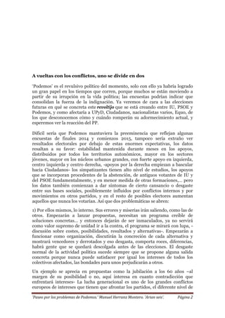 ‘Paseo por los problemas de Podemos.’ Manuel Herranz Montero. ‘Arian seis’. Página 2
A vueltas con los conflictos, uno se divide en dos
‘Podemos’ es el revulsivo político del momento, solo con ello ya habría logrado
un gran papel en los tiempos que corren, porque muchos se están moviendo a
partir de su irrupción en la vida política; las encuestas podrían indicar que
consolidan la fuerza de la indignación. Ya veremos de cara a las elecciones
futuras en qué se concreta este revoltijo que se está creando entre IU, PSOE y
Podemos, y como afectaría a UPyD, Ciudadanos, nacionalistas varios, Equo, de
los que desconocemos cómo y cuándo romperán su adormecimiento actual, y
esperemos ver la reacción del PP.
Difícil sería que Podemos mantuviera la preeminencia que reflejan algunas
encuestas de finales 2014 y comienzos 2015, tampoco sería extraño ver
resultados electorales por debajo de estas enormes expectativas, los datos
resaltan a su favor: estabilidad mantenida durante meses en los apoyos,
distribuidos por todos los territorios autonómicos, mayor en los sectores
jóvenes, mayor en los núcleos urbanos grandes, con fuerte apoyo en izquierda,
centro izquierda y centro derecha, -apoyos por la derecha empiezan a bascular
hacia Ciudadanos- los simpatizantes tienen alto nivel de estudios, los apoyos
que se incorporan procedentes de la abstención, de antiguos votantes de IU y
del PSOE fundamentalmente, y en menor medida de otras formaciones,… pero
los datos también comienzan a dar síntomas de cierto cansancio o desgaste
entre sus bases sociales, posiblemente influidos por conflictos internos y por
movimientos en otros partidos, y en el resto de posibles electores aumentan
aquellos que nunca los votarían. Así que dos problemáticas se abren:
1) Por ellos mismos, lo interno. Sus errores y miserias irán saliendo, como las de
otros. Empezarán a lanzar propuestas, necesitan un programa creíble de
soluciones concretas… y entonces dejarán de ser inmaculados, ya no servirá
como valor supremo de unidad ir a la contra, el programa se mirará con lupa, -
discusión sobre costes, posibilidades, resultados y alternativas-. Empezarán a
funcionar como organización, discutirán la concreción de cada alternativa y
mostrará vencedores y derrotados y eso desgasta, comporta roces, diferencias,
habrá gente que se quedará descolgada antes de las elecciones. El desgaste
normal de la actividad política sucede siempre que se propone alguna salida
concreta porque nunca puede satisfacer por igual los intereses de todos los
colectivos afectados, las bondades para unos perjudicarán a otros.
Un ejemplo se aprecia en propuestas como la jubilación a los 60 años –al
margen de su posibilidad o no, aquí interesa en cuanto contradicción que
enfrentará intereses- La lucha generacional es uno de los grandes conflictos
europeos de intereses que tienen que afrontar los partidos, el diferente nivel de
 