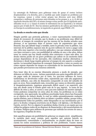 ‘Paseo por los problemas de Podemos.’ Manuel Herranz Montero. ‘Arian seis’. Página 20
La estrategia de Podemos para gobernar trata de ganar el centro incluso
desplazándose a la derecha, pero a medida que ande surgirá un problema por
las esquinas, sumar y evitar restar grupos tan diversos será muy difícil;
conquistar a millones de personas auto-situadas en los grupos 3, 4, 5 y 6 del eje
izquierda derecha del CIS y al mismo tiempo evitar perder por la izquierda auto-
ubicados en el 1 y 2. Ganar el centro le enfrentará con su izquierda y le retirará
apoyos por el lado de IU. Son los mismos quebraderos de cabeza que tienen hoy
en Europa la socialdemocracia, la izquierda en general, aquí PSOE e IU.
La deuda es mucho más que deuda
Ningún partido que pretenda gobernar, o tener representación institucional
dejará de reconocer de entrada, que la deuda es un problemón muy difícil de
resolver, al margen de considerar que las razones de las deudas actuales sean
diversas, si no queremos dejar el terreno vacío de argumentos que otros
llenarán, hay que debatir largo y tendido, tanto la privada como la pública. Los
intereses de la pública suponen más de 35.000 millones de euros a pagar cada
año, cifra muy superior a los recortes aplicados y eso que estamos actualmente
con tipos cercanos a cero, con posibilidad de subidas en uno o dos años, deben
tener en cuenta que hay deuda emitida años anteriores a tipos más altos. La
deuda externa puede ser un grave problema que asfixie en un momento dado
porque dependemos de los mercados, ello condiciona muchas alternativas y
decisiones y desde luego impide gobernar al margen de este aspecto a cualquier
opción. La necesidad imperiosa de conseguir financiación y tener en cuenta sus
costes supone depender de riesgos no controlados de los mercados financieros
que pueden provocarnos una inmensa catástrofe.
Para tener idea de su enorme dimensión piensen a modo de ejemplo, que
debemos un billón de euros, incluso suponiendo una quita imposible del 50% y
sin pagar nada de intereses por el resto, los 500.000 millones de euros,
tardaríamos en devolverlos veinte años, suponiendo que cada año pagáramos
25.000 millones, una cifra de dimensión comparable al coste del subsidio de
paro en 2015. Para complicarlo más, recuerden que vamos en dirección opuesta
al desapalancamiento, seguimos generando déficit anual y no superávit; año
tras año desde 2009 el Estado gastó más de lo que ingresó, la suma de los
déficits de estos 5 años, se acerca a esos 500.000 millones de nuestro ejemplo.
Como podemos comprobar en estos años de crisis, los problemas no se están
corrigiendo, sino agravando, las políticas practicadas hasta ahora han fracasado
en su objetivo de reducir deuda, lo cual no valida automáticamente cualquier
opción distinta, pero sí debería abrir un debate a posibles salidas, porque todos,
absolutamente todos los partidos, están bloqueados en sus movimientos por el
paro y la deuda y ninguna ocurrencia sea de Rajoy o de Iglesias, o de Sánchez o
Garzón, servirá. Por si a alguien le quedaban dudas, Grecia es un espejo que nos
refleja los peligros reales de no disponer de financiación y del encarecimiento de
la misma. Peligros para millones de personas que sufrirán los errores de unos y
las cegueras y tropelías de otros.
Solo aquellos grupos sin posibilidad de gobernar en ningún nivel, simplificarán
la cuestión para sacar ventaja, pero aquellos que quieran hacerlo en
ayuntamientos, comunidades o nacionalmente, no pueden dejar de tener en
cuenta los costes económicos y políticos de este problemón. Cuanto menos
 