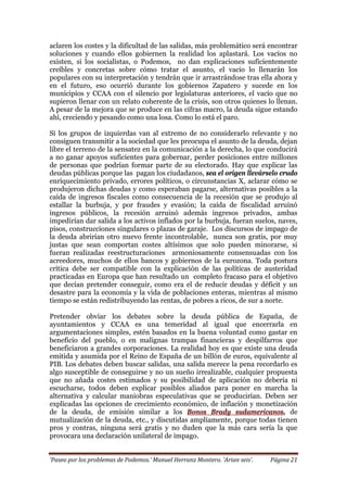 ‘Paseo por los problemas de Podemos.’ Manuel Herranz Montero. ‘Arian seis’. Página 21
aclaren los costes y la dificultad de las salidas, más problemático será encontrar
soluciones y cuando ellos gobiernen la realidad los aplastará. Los vacíos no
existen, si los socialistas, o Podemos, no dan explicaciones suficientemente
creíbles y concretas sobre cómo tratar el asunto, el vacio lo llenarán los
populares con su interpretación y tendrán que ir arrastrándose tras ella ahora y
en el futuro, eso ocurrió durante los gobiernos Zapatero y sucede en los
municipios y CCAA con el silencio por legislaturas anteriores, el vacío que no
supieron llenar con un relato coherente de la crisis, son otros quienes lo llenan.
A pesar de la mejora que se produce en las cifras macro, la deuda sigue estando
ahí, creciendo y pesando como una losa. Como lo está el paro.
Si los grupos de izquierdas van al extremo de no considerarlo relevante y no
consiguen transmitir a la sociedad que les preocupa el asunto de la deuda, dejan
libre el terreno de la sensatez en la comunicación a la derecha, lo que conducirá
a no ganar apoyos suficientes para gobernar, perder posiciones entre millones
de personas que podrían formar parte de su electorado. Hay que explicar las
deudas públicas porque las pagan los ciudadanos, sea el origen llevárselo crudo
enriquecimiento privado, errores políticos, o circunstancias X, aclarar cómo se
produjeron dichas deudas y como esperaban pagarse, alternativas posibles a la
caída de ingresos fiscales como consecuencia de la recesión que se produjo al
estallar la burbuja, y por fraudes y evasión; la caída de fiscalidad arruinó
ingresos públicos, la recesión arruinó además ingresos privados, ambas
impedirían dar salida a los activos inflados por la burbuja, fueran suelos, naves,
pisos, construcciones singulares o plazas de garaje. Los discursos de impago de
la deuda abrirían otro nuevo frente incontrolable, nunca son gratis, por muy
justas que sean comportan costes altísimos que solo pueden minorarse, si
fueran realizadas reestructuraciones armoniosamente consensuadas con los
acreedores, muchos de ellos bancos y gobiernos de la eurozona. Toda postura
crítica debe ser compatible con la explicación de las políticas de austeridad
practicadas en Europa que han resultado un completo fracaso para el objetivo
que decían pretender conseguir, como era el de reducir deudas y déficit y un
desastre para la economía y la vida de poblaciones enteras, mientras al mismo
tiempo se están redistribuyendo las rentas, de pobres a ricos, de sur a norte.
Pretender obviar los debates sobre la deuda pública de España, de
ayuntamientos y CCAA es una temeridad al igual que encerrarla en
argumentaciones simples, estén basados en la buena voluntad como gastar en
beneficio del pueblo, o en malignas trampas financieras y despilfarros que
beneficiaron a grandes corporaciones. La realidad hoy es que existe una deuda
emitida y asumida por el Reino de España de un billón de euros, equivalente al
PIB. Los debates deben buscar salidas, una salida merece la pena recordarlo es
algo susceptible de conseguirse y no un sueño irrealizable, cualquier propuesta
que no añada costes estimados y su posibilidad de aplicación no debería ni
escucharse, todos deben explicar posibles aliados para poner en marcha la
alternativa y calcular maniobras especulativas que se producirían. Deben ser
explicadas las opciones de crecimiento económico, de inflación y monetización
de la deuda, de emisión similar a los Bonos Brady sudamericanos, de
mutualización de la deuda, etc., y discutidas ampliamente, porque todas tienen
pros y contras, ninguna será gratis y no duden que la más cara sería la que
provocara una declaración unilateral de impago.
 