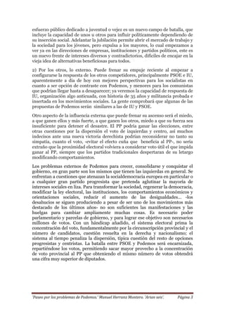 ‘Paseo por los problemas de Podemos.’ Manuel Herranz Montero. ‘Arian seis’. Página 3
esfuerzo público dedicado a juventud o vejez es un nuevo campo de batalla, que
incluye la capacidad de unos u otros para influir políticamente dependiendo de
su inserción social. Adelantar la jubilación permite abrir el mercado de trabajo y
la sociedad para los jóvenes, pero expulsa a los mayores, lo cual empezamos a
ver ya en las direcciones de empresas, instituciones y partidos políticos, este es
un nuevo frente de intereses diversos y contradictorios, difíciles de encajar en la
vieja idea de alternativas beneficiosas para todos.
2) Por los otros, lo externo. Puede frenar su empuje reciente al empezar a
configurarse la respuesta de los otros competidores, principalmente PSOE e IU,
aparentemente a día de hoy con mejores perspectivas para los socialistas en
cuanto a ser opción de contraste con Podemos, y menores para los comunistas
que podrían llegar hasta a desaparecer; ya veremos la capacidad de respuesta de
IU, organización algo anticuada, con historia de 35 años y militancia probada e
insertada en los movimientos sociales. La gente comprobará que algunas de las
propuestas de Podemos serán similares a las de IU y PSOE.
Otro aspecto de la influencia externa que puede frenar su ascenso será el miedo,
a que ganen ellos y más fuerte, a que ganen los otros, miedo a que su fuerza sea
insuficiente para detener el desastre. El PP podría ganar las elecciones, entre
otras cuestiones por la dispersión el voto de izquierdas y centro, así muchos
indecisos ante una nueva victoria derechista podrían reconsiderar no tanto su
simpatía, cuanto el voto, -evitar el efecto cuña que beneficia al PP-, no sería
extraño que la proximidad electoral volviera a considerar voto útil el que impida
ganar al PP, siempre que los partidos tradicionales despertaran de su letargo
modificando comportamientos.
Los problemas externos de Podemos para crecer, consolidarse y conquistar el
gobierno, en gran parte son los mismos que tienen las izquierdas en general. Se
enfrentan a cuestiones que atenazan la socialdemocracia europea en particular o
a cualquier gran partido progresista que pretenda aglutinar la mayoría de
intereses sociales en liza. Para transformar la sociedad, regenerar la democracia,
modificar la ley electoral, las instituciones, los comportamientos económicos y
orientaciones sociales, reducir el aumento de las desigualdades… -los
desahucios se siguen produciendo a pesar de ser uno de los movimientos más
destacado de los últimos años- no son suficientes las manifestaciones y las
huelgas para cambiar ampliamente muchas cosas. Es necesario poder
parlamentario y parcelas de gobierno, y para lograr ese objetivo son necesarios
millones de votos. Con un hándicap añadido, el sistema electoral prima la
concentración del voto, fundamentalmente por la circunscripción provincial y el
número de candidatos, cuestión resuelta en la derecha y nacionalismo; el
sistema al tiempo penaliza la dispersión, típica cuestión del resto de opciones
progresistas y centristas. La batalla entre PSOE y Podemos será encarnizada,
repartiéndose los votos, permitiendo sacar mayor provecho a la concentración
de voto provincial al PP que obteniendo el mismo número de votos obtendrá
una cifra muy superior de diputados.
 