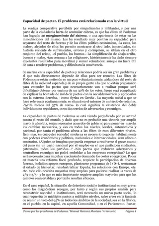‘Paseo por los problemas de Podemos.’ Manuel Herranz Montero. ‘Arian seis’. Página 4
Capacidad de pactar. El problema está relacionado con la virtud
La ventaja comparativa percibida por simpatizantes y militantes, y por una
parte de la ciudadanía harta de acumular cabreo, es que las élites de Podemos
han logrado su marginamiento del sistema, o una apariencia de estar en las
inmediaciones del mismo. Les ha resultado muy positivo su capacidad para
separarse del resto de fuerzas y de las élites político-económicas, -la casta, los
malos-, alejados de ellos les permite mostrarse al otro lado, inmaculados, sin
historia reciente de sufrimientos, errores y corrupción, se sitúan en el otro
conjunto del relato, -el pueblo, los buenos-. La simplificación de abajo-arriba,
buenos y malos, -tan cercana a las religiones-, históricamente ha dado siempre
excelentes resultados para movilizar y sumar voluntades; aunque no fuera útil
de cara a resolver problemas, y dificultara la convivencia.
Su merma en la capacidad de pactos y relaciones podría ser un gran problema y
el que más directamente depende de ellos para ser resuelto. Las élites de
Podemos se están metiendo en un pozo voluntariamente, aislándose del resto de
élites de la sociedad española y de su propia gente a la que no están preparando
para entender los pactos que necesariamente van a realizar porque será
dificilísimo obtener por encima de un 30% de los votos; luego será complicado
de explicar la boutade de maldecir pactos con la socialdemocracia y aprobarlos
con la extrema derecha, - como Syriza en Grecia-. La mayoría social a que se
hace referencia continuamente, se situará en el entorno de un tercio de votantes,
-Syriza menos del 37% de votos- lo cual significa la existencia del doble
individuos no seguidores, otros dos tercios de adversarios y enemigos.
La capacidad de pactos de Podemos se está viendo perjudicada por su actitud
contra el resto del mundo, y dado que no es probable una victoria por amplia
mayoría absoluta, serán necesarios acuerdos de gobierno para poner en marcha
los cambios necesarios, y eso en todos los niveles, locales, autonómicos y
nacional, por tanto el problema afecta a las élites de esos diferentes niveles.
Ítem mas, en cualquier sociedad moderna es necesario negociar habitualmente
con poderes económicos y políticos, nacionales e internacionales, sean afines o
contrarios. ¿Alguien se imagina que pueda empezar a resolverse el grave asunto
del paro sin un pacto nacional por el empleo en el que participen sindicatos,
patronales, todos los partidos…? ¿Sin pactos que reduzcan adversarios y
neutralicen enemigos no podrá embridar a las empresas energéticas? Lo que
será necesario para impulsar crecimiento domando los costes energéticos. Poner
en marcha una reforma fiscal profunda, requiere la participación de diversas
fuerzas, incluidos apoyos europeos, plantearse programas de I+D+i, reencauzar
el estado de bienestar, reindustrializar España, las relaciones con Europa, etc.
etc. todo ello necesita mayorías muy amplias para poderse realizar -a veces de
2/3 o 3/5- y lo que es más importante requiere amplias mayorías para que los
cambios sean estables y por tanto resulten eficaces.
En el caso español, la situación de deterioro social e institucional es muy grave,
como los diagnósticos recogen, por tanto y según sus propios análisis para
reconstruir sociedad e instituciones, será necesario un nuevo pacto social, lo
cual requerirá de múltiples pactos a múltiples niveles, salvo creer en la fantasía
de reunir un voto del 95% en todos los ámbitos de la sociedad, sea en la fábrica,
en el pueblo, en la capital, en aquella Comunidad, o en el Parlamento. Pactar,
 