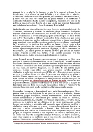 ‘Paseo por los problemas de Podemos.’ Manuel Herranz Montero. ‘Arian seis’. Página 5
depende de la correlación de fuerzas y no solo de la voluntad o deseos de un
interlocutor, pero además se verá influido por el talente de la relación.
Enfrentarse a todos los adversarios políticos, está limitando opciones de futuro,
y salvo para los frikis que creen que se puede vencer a los contrarios y
derrotarlos totalmente hasta hacerlos desaparecer, cualquiera que esté en la
política a cualquier nivel, debería saber que tendrá que negociar diariamente
casi todo lo que haga, dentro y fuera de su grupo de actividad.
Dados los vínculos convendría estudiar–aquí de forma sintética- el ejemplo de
Varoufakis, intelectual y ministro de economía griego, intentando renegociar
mejores condiciones de financiación para Grecia; sus propuestas de nuevos
bonos referenciados al crecimiento griego para cambiarlos por los de la deuda
con la UE y la dirigida al BCE con intercambio de la actual deuda por bonos
perpetuos, al margen de que fueran buenas o malas ideas, la forma –además del
poco soporte de otras medidas complementarias- ha provocado una reacción del
BCE consistente en declarar inaceptables los bonos griegos como activo
colateral para obtener los créditos bancarios que dotan de liquidez a la banca, lo
cual va a perjudicar gravemente a millones de griegos, al limitar y encarecer su
financiación. Una acción política no mejora objetivos por basarse en buenos
deseos, requiere además una táctica, y un talante adecuado con los
interlocutores que facilite apoyos y despeje el camino al objetivo.
Antes de seguir mejor detenerse un momento por el asunto de las élites para
precisar el contexto de la necesidad de pactos. En cualquier tiempo los pactos
sociales de cualquier sociedad los ejecutan las élites, nunca los firman millones
de personas sentadas en una mesa, o fueron negociados por miles de individuos
en una plaza…los cuerpos dirigentes, son las élites de una cadena cuyos
eslabones forman otras élites, sean grupos sociales, partidos políticos,
sindicatos, grupúsculos, movimientos, ONG’s, etc. ellos asumen, representan,
recogen, centralizan, iteran con miles de personas a su alrededor, activistas –
también élites en su entorno- que a su vez iteran con otros miles, etc. al final hay
unos cuantos individuos que representan a conjuntos más amplios, esto pasó en
el postfranquismo. La transición no fue un camino de rosas, aquello no fue
negociado entre una docena de individuos con el Rey a la cabeza al margen de
las masas, como se decía entonces, la ciudadanía se diría hoy. Reconvertir la
sociedad franquista costó mucho sufrimiento, lágrimas y mucha sangre.
En aquellos tiempos de la Transición el pacto social lo negociaron unas élites,
porque tales eran los dirigentes de los partidos políticos, sindicales, fuerzas
económicas, grupos franquistas, fuerzas internacionales… élites que estaban
siendo condicionadas y presionadas por cientos de miles de personas,
movilizadas, alimentadas, dirigidas, coordinadas, impulsadas… por otras élites,
eslabones de la cadena que no estábamos en las mesas negociadoras con las
figuras más públicas y conocidas del momento, pero dirigíamos partidos y
sindicatos, cuyos militantes en grupos y grupúsculos estábamos insertos en
empresas y calles, universidades y barrios… Los dirigentes de grupos
izquierdistas, sus comités de dirección eran élites dirigentes respecto a esos
grupos, los dirigentes vecinales lo eran respecto a los activistas de barrios, que a
su vez lo eran respecto a conjuntos amplios de vecinos, los líderes sindicales,
eran élites respecto a sus militantes que lo eran respecto a sus afiliados, que lo
eran en relación a sus compañeros de trabajo, etc.
 