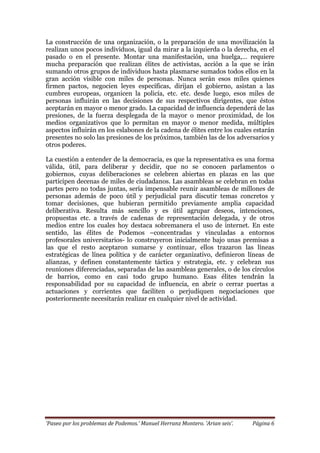 ‘Paseo por los problemas de Podemos.’ Manuel Herranz Montero. ‘Arian seis’. Página 6
La construcción de una organización, o la preparación de una movilización la
realizan unos pocos individuos, igual da mirar a la izquierda o la derecha, en el
pasado o en el presente. Montar una manifestación, una huelga,… requiere
mucha preparación que realizan élites de activistas, acción a la que se irán
sumando otros grupos de individuos hasta plasmarse sumados todos ellos en la
gran acción visible con miles de personas. Nunca serán esos miles quienes
firmen pactos, negocien leyes específicas, dirijan el gobierno, asistan a las
cumbres europeas, organicen la policía, etc. etc. desde luego, esos miles de
personas influirán en las decisiones de sus respectivos dirigentes, que éstos
aceptarán en mayor o menor grado. La capacidad de influencia dependerá de las
presiones, de la fuerza desplegada de la mayor o menor proximidad, de los
medios organizativos que lo permitan en mayor o menor medida, múltiples
aspectos influirán en los eslabones de la cadena de élites entre los cuales estarán
presentes no solo las presiones de los próximos, también las de los adversarios y
otros poderes.
La cuestión a entender de la democracia, es que la representativa es una forma
válida, útil, para deliberar y decidir, que no se conocen parlamentos o
gobiernos, cuyas deliberaciones se celebren abiertas en plazas en las que
participen decenas de miles de ciudadanos. Las asambleas se celebran en todas
partes pero no todas juntas, sería impensable reunir asambleas de millones de
personas además de poco útil y perjudicial para discutir temas concretos y
tomar decisiones, que hubieran permitido previamente amplia capacidad
deliberativa. Resulta más sencillo y es útil agrupar deseos, intenciones,
propuestas etc. a través de cadenas de representación delegada, y de otros
medios entre los cuales hoy destaca sobremanera el uso de internet. En este
sentido, las élites de Podemos –concentradas y vinculadas a entornos
profesorales universitarios- lo construyeron inicialmente bajo unas premisas a
las que el resto aceptaron sumarse y continuar, ellos trazaron las líneas
estratégicas de línea política y de carácter organizativo, definieron líneas de
alianzas, y definen constantemente táctica y estrategia, etc. y celebran sus
reuniones diferenciadas, separadas de las asambleas generales, o de los círculos
de barrios, como en casi todo grupo humano. Esas élites tendrán la
responsabilidad por su capacidad de influencia, en abrir o cerrar puertas a
actuaciones y corrientes que faciliten o perjudiquen negociaciones que
posteriormente necesitarán realizar en cualquier nivel de actividad.
 