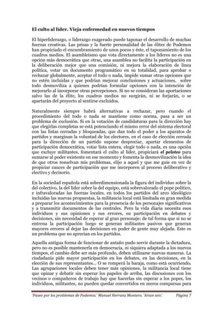 ‘Paseo por los problemas de Podemos.’ Manuel Herranz Montero. ‘Arian seis’. Página 7
El culto al líder. Vieja enfermedad en nuevos tiempos
El hiperliderazgo, o liderazgo exagerado puede taponar el desarrollo de muchas
fuerzas creativas. Las prisas y la fuerte personalidad de las élites de Podemos
han propiciado el encumbramiento de unos pocos y éste, el taponamiento de los
cuadros medios. El asambleísmo que vota directamente a los líderes no es una
opción más democrática que otras, una asamblea no facilita la participación en
la deliberación mejor que una comisión, ni mejora la elaboración de línea
política, votar un documento programático en su totalidad, para aprobar o
rechazar globalmente, aceptar el todo o nada, impide sumar otras opciones que
no estén incluidas y que podrían mejorar conclusiones y actuaciones, sobre
todo desmoviliza a quienes podrían formular opciones con la intención de
mejorarlo al incorporar otras percepciones. Si no se consideran las aportaciones
salvo las de la élite, los cuadros medios no surgirán, ni se forjarán, o se
apartarán del proyecto al sentirse excluidos.
Naturalmente siempre habrá alternativas a rechazar, pero cuando el
procedimiento del todo o nada se mantiene como norma, pasa a ser un
problema de exclusión. Si en la votación de candidaturas para la dirección hay
que elegirlas completas se está potenciando el mismo error del sistema electoral
con las listas cerradas y bloqueadas, que dan todo el poder a los aparatos de
partidos y marginan la voluntad de los electores, en el caso de elección cerrada
para la dirección de un partido supone despreciar, apartar elementos de
participación democrática, votar lista entera, elegir todo o nada, es una opción
que excluye militantes, fomentará el culto al líder, propiciará el peloteo para
sumarse al poder existente en ese momento y fomenta la desmovilización la idea
de que otros resuelvan mis problemas, elijo a aquel y que me guie en vez de
propiciar cauces de participación que me incorporen al proceso deliberativo y
electivo y decisorio.
En la sociedad española está sobredimensionada la figura del individuo sobre la
del colectivo, la del líder sobre la del equipo, está sobrevalorado el pope político,
e infravaloradas las fuerzas locales, en todos los partidos del arco ideológico
incluidas las nuevas propuestas, la militancia local está limitada en gran medida
a preparar los acontecimientos para la presencia de los personajes significativos
y a transmitir documentos de las centrales. Pero la vida diaria necesita esos
individuos y sus opiniones y sus errores, su participación en debates y
decisiones, sin necesidad de esperar al gran personaje; de tal forma que si no se
entrena la participación luego se generan militantes pasivos que generan
mayores errores al dejar las decisiones en poder de gente muy alejada. Este es
un problema que no aprecian en los partidos.
Aquella antigua forma de funcionar de antaño pudo servir durante la dictadura,
pero no es posible mantenerla en democracia, ni siquiera adaptada a los nuevos
tiempos, el cambio debe ser más profundo, deben utilizarse nuevas maneras. La
ciudadanía pide mayor participación en los debates, en las decisiones, en la
elección de sus representantes... O se romperá la baraja, como está ocurriendo.
Las agrupaciones locales deben tener más opiniones, la militancia local tiene
que opinar y debatir sin esperar los papeles de arriba, las discusiones con los
vecinos o compañeros de trabajo hay que hacerlas sin esperar a los popes, los
individuos, militantes, no pueden quedar convertidos en meros comparsas para
 
