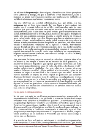 ‘Paseo por los problemas de Podemos.’ Manuel Herranz Montero. ‘Arian seis’. Página 8
los mítines de los personajes. Sobre el paro y la crisis todos tienen que opinar,
sobre Catalunya y Europa, etc. por el contrario se ven encorsetados, llama la
atención las pocas conversaciones públicas que mantienen los militantes de
partidos tradicionales, que las reservan para sus popes.
Hay que intervenir en sociedad extensamente, más que ahora, con más
agitadores que un líder como soporte, hay que llegar a bases sociales más
amplias que el grupo de influencia de un líder, con ideas sobre todas las cosas
contadas por gente tan corriente como quien escucha, y no necesariamente
ideas partidistas, para lo cual debe ser gente cercana que no espere al líder para
hablar. Esto lo realiza bien la derecha, llenan montones de órganos de expresión
locales con sus opiniones en prensa gratuita, y opinión general en prensa de
pago, radios locales y teles generales, difunden por clases y púlpitos sin esperar
al papa u obispo... inundan el ámbito local y global, mientras los progresistas se
resisten a crear plataformas locales de opinión, no partidaria, con ideas laicas,
críticas y racionalistas, defensoras de la equidad y justicia, democráticas,
capaces de explicar mil y un pormenores concretos de la vida desde una óptica
alejada de la carcunda reaccionaria, sin necesidad de ensalzar al empresariado
español, tan cerca de las tetas del estado y tan alejados de los emprendedores y
empresarios creadores de productos y servicios con trabajo, tan cerca del BOE y
tan lejos de los trabajadores...
Hay montones de ideas y aspectos necesarios a distribuir y opinar sobre ellos,
sin esperar a que vengan a hacerlo en tu entorno las élites partidistas, -da
lástima ver militantes de partidos que esperan que vayan sus líderes a un mitin
en su pueblo para extender sus ideas- El culto a las élites, a los líderes, creció y
muchos debates fueron olvidados y hay que volverlos a retomar, otros son
producto de la nueva realidad, obligan a debatir a la ciudadanía y opinar de mil
maneras sin dejar el terreno libre a la carcunda que nos rodea. Todos los
pueblos necesitan un órgano de prensa digital, no partidario, que concentre
diversidad de ideas y opinadores fuera del ámbito de control partidario. Muchos
se resisten, porque no ven la utilidad de que exista una plataforma más amplia
que sus propias siglas, precisamente hay necesidad de llevar la política más allá,
órganos de prensa no partidistas podrían aumentar la rentabilidad social, por
llegar a bases más amplias que trascendieran a los partidos, siendo de utilidad
para todos los progresistas.
No me gusta el culto personalista.
No me gusta que todos los partidos que se presentan realicen una campaña tan
asquerosamente individualista, tan iguales en la exaltación del jefe de turno que
presentan como candidato a presidente de gobierno. Las elecciones en España
son para elegir diputados y senadores y no candidato a Presidente que lo elige el
Congreso, los representantes elegidos, estos sí, por el pueblo. A pesar de que se
dé por entendido que el líder/jefe de una lista electoral sea el presentado por esa
lista como candidato a Presidente, es confundir al electorado jugar en falso,
porque aunque sea elegido representante al Congreso salvo 2 de ellos, ninguna
tendrá posibilidad de ser candidato a Presidente, que en todo caso no elige el
pueblo sino los diputados.
Si lo anterior no fuera suficiente es todavía peor la excesiva imagen personalista
en las campañas, el culto al líder, no me gusta tanto individualismo, por mucho
 