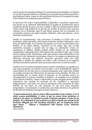 ‘Paseo por los problemas de Podemos.’ Manuel Herranz Montero. ‘Arian seis’. Página 9
que los gurús de campañas indiquen la conveniencia de personalizar, en España
es uno de los grandes defectos, criticados por casi todos los partidos pequeños, y
practicado por todos. Cargar un alto porcentaje del peso de la campaña en pegar
fotos del jefe es un mal germen para el futuro.
Si queremos dar mayor responsabilidad a diputados y senadores empecemos
por pensar en su existencia individualizada al margen de considerarlos meros
comparsas del jefe de turno, sea Lara, Uralde, o Díez. Los parlamentarios deben
cobrar mayor vida pública de la que dan los medios de prensa, tener mayores
vínculos con el electorado, para lo cual deben empezar por ser conocidos, ser
escuchados, tenemos que poder exigirlos, hablarlos, saber qué piensan y como
formulan sus discursos.
Sucede en Ayuntamientos, solo conocemos al alcalde, en CCAA solo a su
presidente, nadie más habla, nadie monta reuniones, charlas conferencias, salvo
para que hable el jefe, no se conocen los equipos, no se ven en entrevistas en los
medios, en las calles, mítines, reuniones, en las radios. Hay solo un jefe
parlanchín arropado y cuando éste no llega, un subteniente. Forma de
empobrecer la política. Ningún partido tendrá sentido sin sus militantes,
simpatizantes, parlamentarios y ello empieza por concederlos valor, que no solo
tiene la cabeza, el jefe. Necesitamos saber que cuando existan dificultades no las
resolverá el jefe solamente, necesitamos conocer a los equipos compuestos por
diferentes personas que deberían funcionar, queremos saber que están
preparados y pueden ser exigidos por todos, y ello comienza en la campaña
electoral acercando realmente caras, personas y discursos, no solo de un jefe.
Cambios en la ley electoral pedimos todos, muchos coincidimos en aquellos que
den mayor igualdad a la relación votos/escaños y en la posibilidad de elegir el
orden dentro de una lista que no estuviera bloqueada, pero nada tiene sentido
sin ampliar el marco de referencia de las personas en los partidos. El culto a la
personalidad que se instala desde el principio en los partidos nuevos es
incomprensible si quieren revitalizar la política y el instalado en los partidos
viejos debería reducirse. Tantos y tantos jefes en cada campaña general, local y
autonómica nos apartan las personas de los candidatos y encumbra
peligrosamente a esos jefes a la toma de decisiones como reyezuelos de taifas
aislados de sus bases. En esta situación de qué sirve tanta discusión
programática y de principios si cuando haya que tomar decisiones de gobierno
las decidirá un individuo al margen de ideas colectivas.
‘’A quien únicamente le ofrecen nuevos libros parecidos al que compró, no se le
abren nuevas posibilidades. Y, claro, el que no conoce otras opiniones, ni
réplicas a las suyas, en realidad no puede ni siquiera ponderar el valor de las
propias. No se demanda lo que se ignora y se ignora aquello que está fuera del
horizonte dibujado por mis elecciones anteriores, por mi trayectoria hasta
aquí mismo. ’’ ¿Idiotas o ciudadanos? Félix Ovejero Lucas, Ediciones
Montesinos.
(16/11/2011)
 
