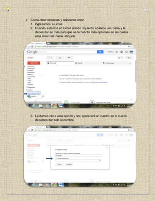  Como crear etiquetas y colocarles color
1. Ingresamos a Gmail.
2. Cuando estemos en Gmail al lado izquierdo aparece una barra y le
debes dar en más para que se te habrán más opciones en las cuales
esta crear una nueva etiqueta.
3. Le damos clic a esta opción y nos aparecerá un cuadro en el cual le
debemos dar solo el nombre.
 